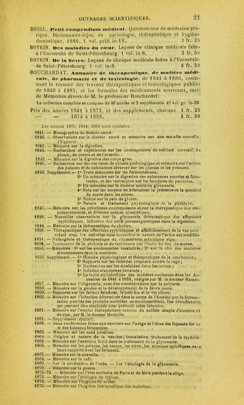 BOSSU. l'efit compendium médical. Quintessence de médecine pra- tique. Dictionnaire-bijou de pathologie, thérapeutique et hygiènp domestique. 1886. 1 vol. petit in-18. 1 fr. 25 BOTKIN. i»cs maladies du cœur. Leçons de clinique médicale faites à l’Université de Saint-Pétersbourg. 1 vol. in-8. 3 fr. 5U BOTKIN. Do la fièvre. Leçons de clinique médicale faites à l’Universit.* de Saint-Pétersbourg. 1 vol. in-8. 4 fr. 50 BOUCHARDAT. Annuaire de thérapeutique, do matière médi- cale, de pharmacie et do toxicologie, de 1841 à 1886, conte- nant le résumé des travaux thérapeutiques et toxicologiques publiés de 1840 à 1885, et les formules des médicaments nouveaux, suivi de Mémoires divers de M. le professeur Bouchardat. La collection complète se compose de 46 années et 3 suppléments. 49 vol. gr. in-32. Prix des années 1841 à 1873, et des suppléments, chacune 1 fr. 25 — — 1874 à 1886, 1 fr. 50 Les années 1875, 1884, 1885 sont épuisées. 1841. — Monographie du diabète sucré. 1842. — Observations sur le diabète sucré et mémoire sur une maladie nouvelle, ï'hippurie. 1843. — Mémoire sur la digestion. 1844. — Recherches et expériences sur les contrepoisons du sublimé corrosif, du plomb, du cuivre et de l’arsenic. 1845. — Mémoire sur la digestion des corps gras. 1840. — Recherches sur des cas rares de chimie pathologique,et mémoire sur l’action des poisons et de substances diverses sur les plantes et les poissons. 1846. Supplément.— 1° Trois mémoires sur les fermentations. 2° Un mémoire sur la digestion des substances sucrées et fécu- lentes, et des recherches sur les fonctions du pancréas. 3° Un mémoire sur le diabète sucré ou glycosurie. 4° Note sur les moyens de déterminer la présence et la quantité de sucre dans les urines. 5° Notice sur le pain de gluten. 6° Nature et traitement physiologique de la phthisie. 1847. — Mémoire sur les principaux contrepoisons et sur la thérapeutique des em- poisonnements, et diverses notices scientifiques. 1848. — Nouvelles observations sur la glycosurie, thérapeutique des affectioiis syphilitiques, influence des nerfs pneumogastriques dans la digestion. 1849. — Mémoire sur la thérapeutique du choléra. 1850. — Thérapeutique des affections syphilitiques et affaiblissement de la vue coïn- cidant avec les maladies dans lesquelles la nature de l’urine est modifiée 185t. — Palhogénie et thérapeutique du rhumatisme articulaire aigu. 1852.— Traitement de la phthisie et du rachitisme par l’huile de foit dé morue. 1856.—Mémoires: 1° sur les amidonneries insalubres; 2° sur le rôle des matières albumineuses dans la nutrition. 1856. Supplément.— 1° Histoire physiologique et thérapeutique de la cinchonine; 2* Rapports sur les remèdes proposés contre la rage; 3° Recherches sur les alcaloïdes dans les veines ; 4° Solution alumineuse benzinée ; 5° La table alphabétique des matières contenues dans les An- nuaires de 1841 à 1855, rédigée par M. le docteur Ramon. 1857. — Mémoire sur l’oligosurie, avec des considérations sur la polyurie. 1858. — Mémoire sur la genèse elle développement de la fièvre jaune. 1859. — Rapports sur les farines falsifiées, le pain bis et le vin plâtré. 1860. — Mémoire sur l’infection déterminée dans le corps de l'homme par la fermen- tation putride des produits morbides ou excrémentitiels. Des désinfectants- qui peuvent être employés pour prévenir cette infection. 1861. — Mémoire sur l’emploi thérapeutique externe du sulfate simple d’alumine et de zinc, par M. le docteur Homolle. 1861. —Supplément (épuisé). 1862. — Deux conférences faites aux ouvriers sur l’usage et l’abus des liqueurs for es et des boissons fermentées. 1863. — Mémoire sur les eaux potables. 1864. — Origine et nature de la vaccine ; Inoculation, traitement do la syphilis. 1865. — Mémoire sur l’exercice forcé dans le traitement de la glycosurie. 1806. — Mémoire sur les poisons, les venins, les virus, les miasmes spécifiques dai s leurs rapports avec les ferments. 1867. — Mémoire sur la gravelle. 1868. — Mémoire sur le café. 1869. — Sur la production de l’urée. — Sur l’étiologie de la glycosurie. 1870. — Mémoire sur la goutte. 1871-72. — Mémoire sur l’état sanitaire de Paris et de Metz pendant le siège. 1873. — Mémoire sur l’étiologie du typhus. 1874. — Mémoire sur l’hygiène du soldat. 1875. — Mémoire sur l’hygiène thérapeutique des maladies.