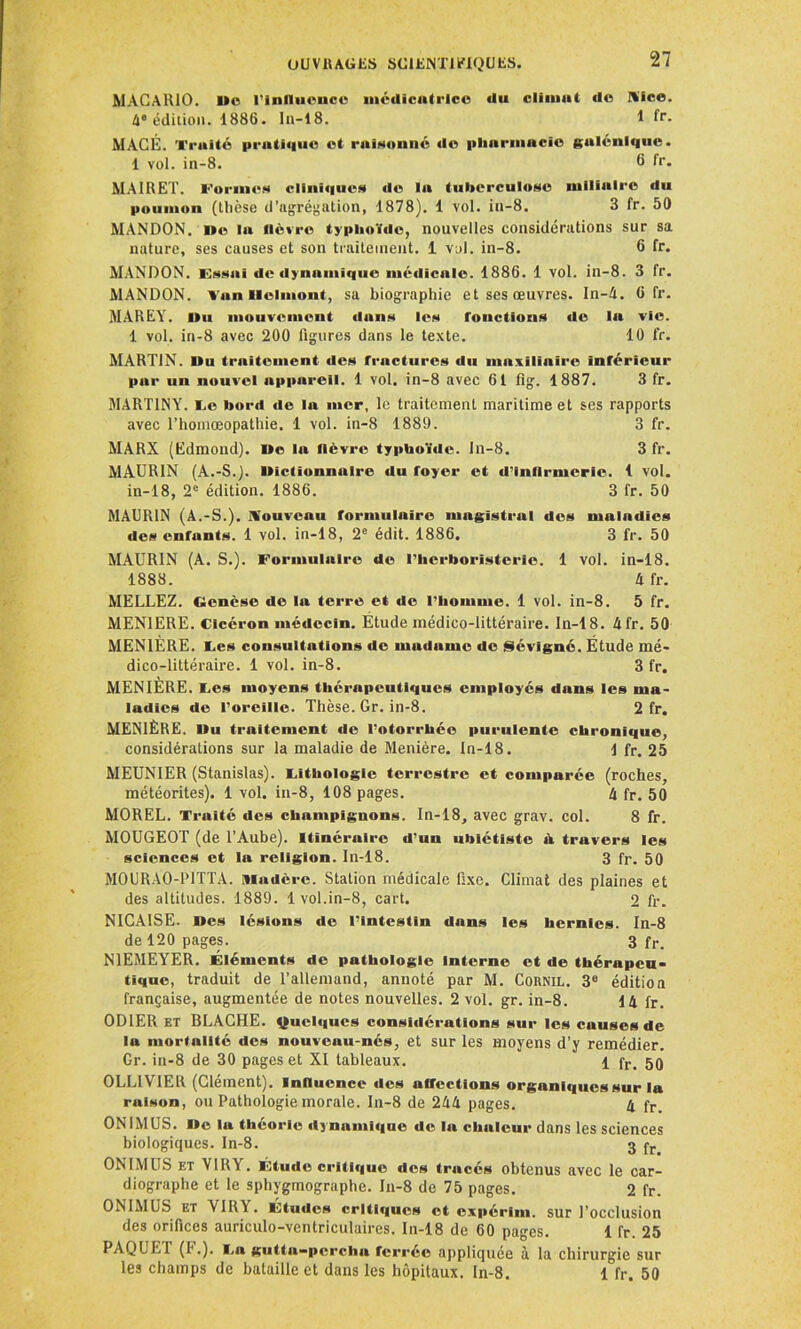 MACARIO. no l'influence médicatrice «lu climat de 1%'ice. 4e édition. 1886. In-18. 1 fr- it! ACÉ. Truité prnti«iue et raisonné «le pharmacie gulénlque. 1 vol. in-8. 6 fr* MAIRET. Formes cllni«|ues «le lu tuberculose nilliulre du poumon (thèse d’agrégation, 1878). 1 vol. iu-8. 3 fr. 50 MANDON. »e la lièvre typhoïde, nouvelles considérations sur sa nature, ses causes et son traitement. 1 vol. in-8. 6 fr. MANDON. Essai de «lynnuiiquc médicale. 1886. 1 vol. in-8. 3 fr. MANDON. Vun Helmont, sa biographie et ses œuvres. In-4. 6 fr. MAREY. nu mouvement dans les fondions de lu vie. 1 vol. in-8 avec 200 figures dans le texte. 10 fr. MARTIN, nu traitement des fractures du maxillaire inférieur par un nouvel appareil. 1 vol. in-8 avec 61 flg. 1887. 3 fr. MART1NY. Te bord «le la mer, le traitement maritime et ses rapports avec l’homœopathie. 1 vol. in-8 1889. 3 fr. MARX (Edmond), ne la lièvre typhoïde, ln-8. 3 fr. MAUR1N (A.-S.J. Dictionnaire du foyer et d'inllrincrio. 1 vol. in-18, 2e édition. 1886. 3 fr. 50 MAUR1N (A.-S.), nouveau formulaire magistral des maladies des enfants. 1 vol. in-18, 2e édit. 1886. 3 fr. 50 MAUR1N (A. S.). Formulaire de l’herboristerie. 1 vol. in-18. 1888. 4 fr. MELLEZ. Genèse de la terre et de l’homme. 1 vol. in-8. 5 fr. MEN1ERE. Cicéron médecin. Étude médico-littéraire. In-18. 4fr. 50 MENIÈRE. Tes consultations de madame de Sévigné. Étude mé- dico-littéraire. 1 vol. in-8. 3 fr. MENIÈRE. Tes moyens thérapeutiques employés dans les ma- ladies de l'oreille. Thèse. Gr. in-8. 2 fr. MENIÈRE. llu traitement de l'otorrhée purulente chronique, considérations sur la maladie de Menière. lu-18. 1 fr. 25 MEUNIER (Stanislas). Titbologic terrestre et comparée (roches, météorites). 1 vol. in-8, 108 pages. 4 fr, 50 MOREL. Traité des champignons. In-18, avec grav. col. 8 fr. MOUGEOT (de l’Aube). Itinéraire d'un ubiétiste A travers les sciences et la religion. In-18. 3 fr. 50 M0URA0-P1TTA. madère. Station médicale fixe. Climat des plaines et des altitudes. 1889. 1 vol.in-8, cart. 2 fr. NICA1SE. nés lésions de l'intestin dans les hernies. In-8 de 120 pages. 3 fr. N1EMEYER. Éléments de pathologie Interne et de thérapeu- tique, traduit de l’allemand, annoté par M. Cornil. 3e édition française, augmentée de notes nouvelles. 2 vol. gr. in-8. 14 fr. OD1ER et BLAGHE. Quelques considérations sur les causes de la mortalité des nouveau-nés, et sur les moyens d’y remédier. Gr. in-8 de 30 pages et XI tableaux. 4 fr> 50 OLL1V1ER (Clément). Influence «les affections organiques sur la raison, ou Pathologie morale. In-8 de 244 pages. 4 fr. ONIMUS. ©e la théorie dynamique de la chaleur dans les sciences biologiques. In-8. 3 fr> ONIMUS et Y1RY. Étude critl«iuc des tracés obtenus avec le car- diographe et le sphygmographe. In-8 de 75 pages. 2 fr. ONIMUS et AIRY. Études crltl«|ues et expérim. sur l’occlusion des orifices auriculo-ventriculaires. In-18 de 60 pages. 1 fr. 25 PAQUET (F.). Ta giittu-pcrcha ferrée appliquée à la chirurgie sur les champs de bataille et dans les hôpitaux. In-8. 1 fr. 50