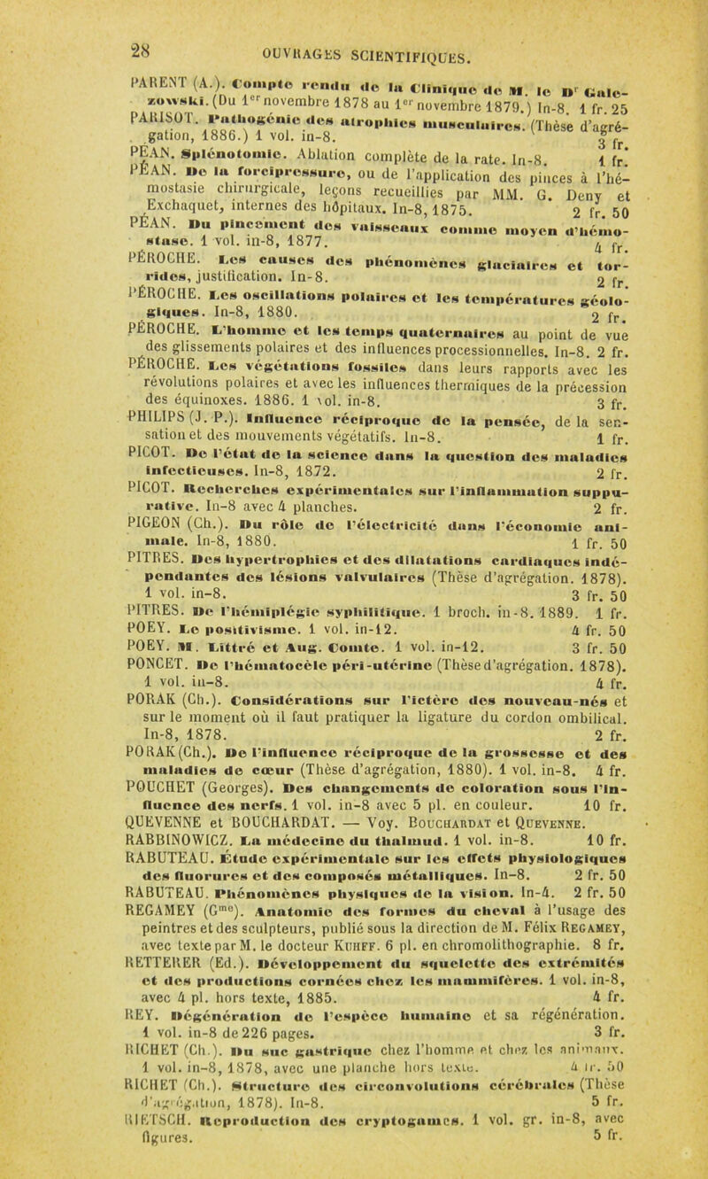 PARENT (A.) < o«»Pt« rendu de la Clinique do M. ,e D, Cale_ xowski. (Du 1 novembre 1878 au Ie*'novembre 1879.) In-8. 1 fr.25 PA1US0 l ijatUoKcnic «le» atrophie» musculaires. (Thèse d’agré- gation, 1886.) 1 vol. in-8. | fr PÉAN. Splénotomie. Ablation complète de la rate, in-8 1 fr* PEAN. »e la forcîpressurc, ou de l’application des pinces à l’hé- mostasie chirurgicale, leçons recueillies par MAI G Denv et Exchaquet, internes des hôpitaux. In-8,1875. 2 fr 50 PEAN. Du pincement ,le» vaisseaux comme moyen «l’hémo- stase. 1 vol. m-8, 1877. ^ jr PÉROCIIE. i.cs causes «les phénomènes glaciaires et tor- rides, justification. ln-8. 2 fr PÉROCIIE. E,es oscillations polaires et les températures géolo- giques. In-8, 1880. 2 fr PÉROCIIE. L'homme et les temps quaternaires au point de vue des glissements polaires et des influences processionnelles, ln-8. 2 fr. PÉROCIIE. tes végétations fossiles dans leurs rapports avec les révolutions polaires et avec les influences thermiques de la précession des équinoxes. 1886. 1 vol. in-8. 3 fr> PHILIPS (J. P.). Influence récipro«|ue de la pensée, de la sen- sation et des mouvements végétatifs. In-8. l fr. PICOT. De l’état de la science dans l«i question des maludics Infectieuses. In-8, 1872. 2 l'r. PICOT. Recherches expérimentales sur l’inflammation suppu- rative. In-8 avec h planches. 2 fr. PIGEON (Ch.). Du rôle de l’électricité dan» l’économie ani- male. In-8, 1880. 1 fr. 50 PITRES. Des hypertrophies et des dilatations cardia«iucs indé- pendantes des lésions valvulaires (Thèse d’agrégation. 1878). 1 vol. in-8. “ 3 fr. 50 PITRES. De l’hémiplégie syphilitique. 1 brocli. in-8. 1889. 1 fr. POEY. i,e positivisme. 1 vol. in-12. 4 fr. 50 POEY. SI. Littré et Aug. Comte. 1 vol. in-12. 3 fr. 50 PONCET. De l’hématocèle péri-utérine (Thèsed’agrégation. 1878). 1 vol. in-8. 4 fr. PORAK (Ch.). Considérations sur l’ictère «les nouveau-nés et sur le moment où il faut pratiquer la ligature du cordon ombilical. In-8, 1878. 2 fr. PORAK(Ch.). De l’influence récipro«|ue de la grossesse et des maladies de cœur (Thèse d’agrégation, 1880). 1 vol. in-8. 4 fr. POUCHET (Georges). Des changements «le coloration sous l’in- fluence des nerfs. 1 vol. in-8 avec 5 pl. en couleur. 10 fr. QUEVENNE et BOUCHARDAT. — Voy. Boucuahdat et Quevenne. RABBINOWICZ. La médecine du thulmud. 1 vol. in-8. 10 fr. RABUTEAU. Étude expérimentale sur les effets physiologiques des fluorures et des composes métalliques. In-8. 2 fr. 50 RABUTEAU. Phénomènes physiques «le la vision. In-A. 2 fr. 50 REGAMEY (Gme). Anatomie des formes du cheval à l’usage des peintres et des sculpteurs, publié sous la direction deM. Félix Regamey, avec texte par M. le docteur Kuhff. 6 pl. en chromolithographie. 8 fr. RETTERER (Ed.). Développement «lu squelette des extrémités et des productions cornées clic/, les mammifères. 1 vol. in-8, avec 4 pl. hors texte, 1885. A fr. REY. Dégénération de l’espèce humaine et sa régénération. 1 vol. in-8 de 226 pages. 3 fr. RICHET (Ch.). Du suc gastrique chez l’homme et chez les animaux. 1 vol. in-8, 1878, avec une planche hors texte. 4 ir. 50 RICHET (Cil.). Mtructure «les circonvolutions cérébrales (Thèse d’ag'ég.ition, 1878). In-8. 5 fr. RIETSCH. Repi'oduction des cryptogames. 1 vol. gr. in-8, avec figures. 5 fr.