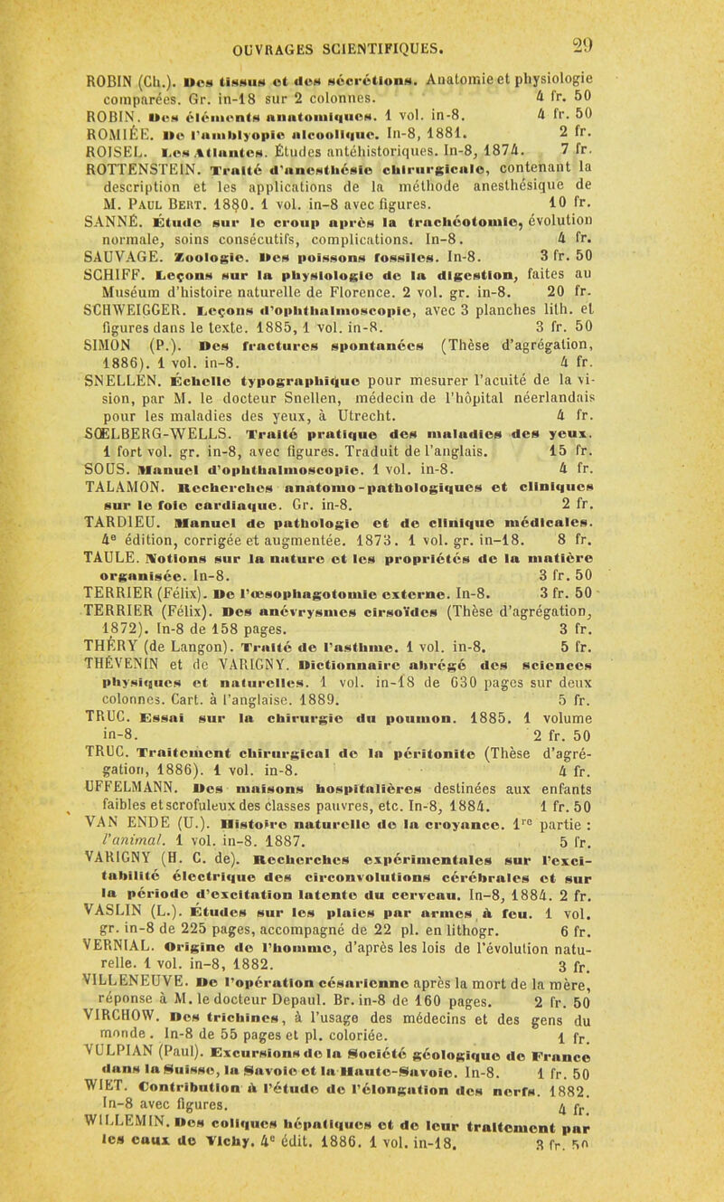 20 ROBIN (Ch.), lira tissus ot dos sécrétions. Anatomie et physiologie comparées. Gr. in-18 sur 2 colonnes. 4 fr. 50 ROBIN, lies éléments nnntomi<|iics. 1 vol. in-8. 4 fr. 50 ROMIÉE. lie l'amblyopie alcoolique. In-8, 1881. 2 fr. ROJSEL. Los Atlantes. Études antéhistoriques. In-8, 1874. 7 fr. ROTTENSTEIN. Traité d'anostliésio chirurgicale, contenant la description et les applications de la méthode anesthésique de M. Paul Bekt. 1880. 1 vol. in-8 avec figures. 10 fr. SANNÉ. Étude sur lo croup après la trachéotomie, évolution normale, soins consécutifs, complications. In-8. 4 fr. SAUVAGE. Zoologie. Mes poissons fossiles. In-8. 3 fr. 50 SCH1FF. Leçons sur la physiologie de la digestion, faites au Muséum d’histoire naturelle de Florence. 2 vol. gr. in-8. 20 fr. SCHWEIGGER. Leçons d’ophthalmoscopie, avec 3 planches lilh. et figures dans le texte. 1885, 1 vol. in-8. 3 fr. 50 SIMON (P-)- Mes fractures spontanées (Thèse d’agrégation, 1886). 1 vol. in-8. 4 fr. SNELLEN. Échelle typographique pour mesurer l’acuité de la vi- sion, par M. le docteur Snellen, médecin de l’hôpital néerlandais pour les maladies des yeux, à Utrecht. 4 fr. SQELBERG-WELLS. Traité pratique des maludics des yeux. 1 fort vol. gr. in-8, avec figures. Traduit de l’anglais. 15 fr. SOUS. Manuel d’ophthalmoscopie. 1 vol. in-8. 4 fr. TALAMON. Recherches nnatomo-pathologiques et cliniques sur le foie cardiaque. Gr. in-8. 2 fr. TARDIEU. Manuel de puthologie et de clinique médicales. 4e édition, corrigée et augmentée. 1873. 1 vol. gr. in-18. 8 fr. TAULE, motions sur la nature et les propriétés de la matière organisée. In-8. 3 fr. 50 TERRIER (Félix). Me l’œsophagotomie externe. In-8. 3 fr. 50 TERRIER (Félix). Mes anévrysmes cirsoïdes (Thèse d’agrégation, 1872). In-8 de 158 pages. 3 fr. THÉRY (de Langon). Traité de l’asthme. 1 vol. in-8. 5 fr. THÉVENIN et de VARIGNY. dictionnaire abrégé des sciences physiques et naturelles. 1 vol. in-18 de C30 pages sur deux colonnes. Cart. à l’anglaise. 1889. 5 fr. TRUC. Essai sur la chirurgie du poumon. 1885. 1 volume in-8. 2 fr. 50 TRUC. Traitement chirurgical de la péritonite (Thèse d’agré- gation, 1886). 1 vol. in-8. 4 fr. UFFELMANN. Mes maisons hospitalières destinées aux enfants faibles etscrofuleux des classes pauvres, etc. In-8, 1884. 1 fr. 50 VAN ENDE (U.). Histoire naturelle de la croyance. lro partie : l'animal. 1 vol. in-8. 1887. 5 fr. VARIGNY (H. C. de). Recherches expérimentales sur i’exci- tahililé électrique des circonvolutions cérébrales et sur la période d’excitation latente du cerveau. In-8, 1884. 2 fr. VASLIN (L.). Études sur les pluies par armes A feu. 1 vol. gr. in-8 de 225 pages, accompagné de 22 pl. en lithogr. 6 fr. VERNIAL. Origine de l’homme, d’après les lois de l’évolution natu- relle. 1 vol. in-8, 1882. 3 fr> VILLENEUVE. Me l’opération césarienne après la mort de la mère, réponse à M. le docteur Depaul. Br. in-8 de 160 pages. 2 fr. 50 VIRCHOW. Mes trichines, à l’usage des médecins et des gens du monde . In-8 de 55 pages et pl. coloriée. 1 fr_ VULPIAN (Paul). Excursions de la Société géologique de France duns la Suisse, la Savoie et lu Haute-Savoie, ln-8. 1 fr. 50 WIET. Contribution A l’étude de l’élongation des nerfs. 1882. In-8 avec figures. 4 pr WILLEM IN. Mes coliques hépatiques et de leur traitement par