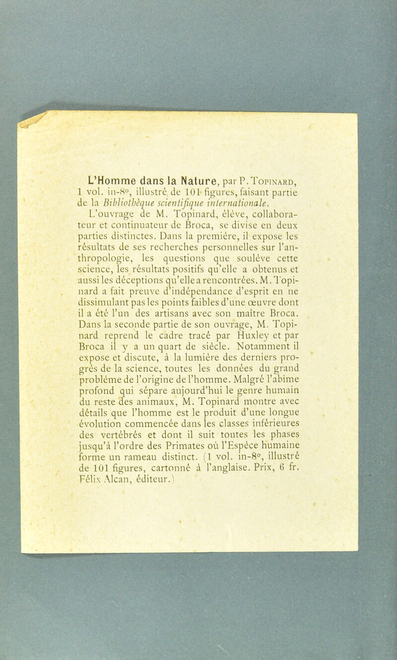 L’Homme dans la Nature, par P.Topinard, 1 vol. in-K°, illustré, de 101 figures, faisant partie de la Bibliothèque scientifique internationale. L’ouvrage de M. Topinard, élève, collabora- teur et continuateur de Broca, se divise en deux parties distinctes. Dans la première, il expose les résultats de ses recherches personnelles sur l’an- thropologie, les questions que soulève cette science, les résultats positifs qu’elle a obtenus et aussi les déceptions qu’ellea rencontrées. M. Topi- nard a fait preuve d’indépendance d’esprit en ne dissimulant pas les points faibles d’une œuvre dont il a été l’un des artisans avec son maître Broca. Dans la seconde partie de son ouvrage, M. Topi- nard reprend le cadre tracé par Huxley et par Broca il y a un quart de siècle. Notamment il expose et discute, à la lumière des derniers pro- grès de la science, toutes les données du grand problème de l’origine de l’homme. Malgré l’abime profond qui sépare aujourd’hui le genre humain du reste des animaux, M. Topinard montre avec détails que l’homme est le produit d’une longue évolution commencée dans les classes inférieures des vertébrés et dont il suit toutes les phases jusqu’à l’ordre des Primates où l’Espèce humaine forme un rameau distinct. (1 vol. in-8°, illustré de 101 figures, cartonné à l’anglaise. Prix, 6 fr. Félix Alcan, éditeur.)