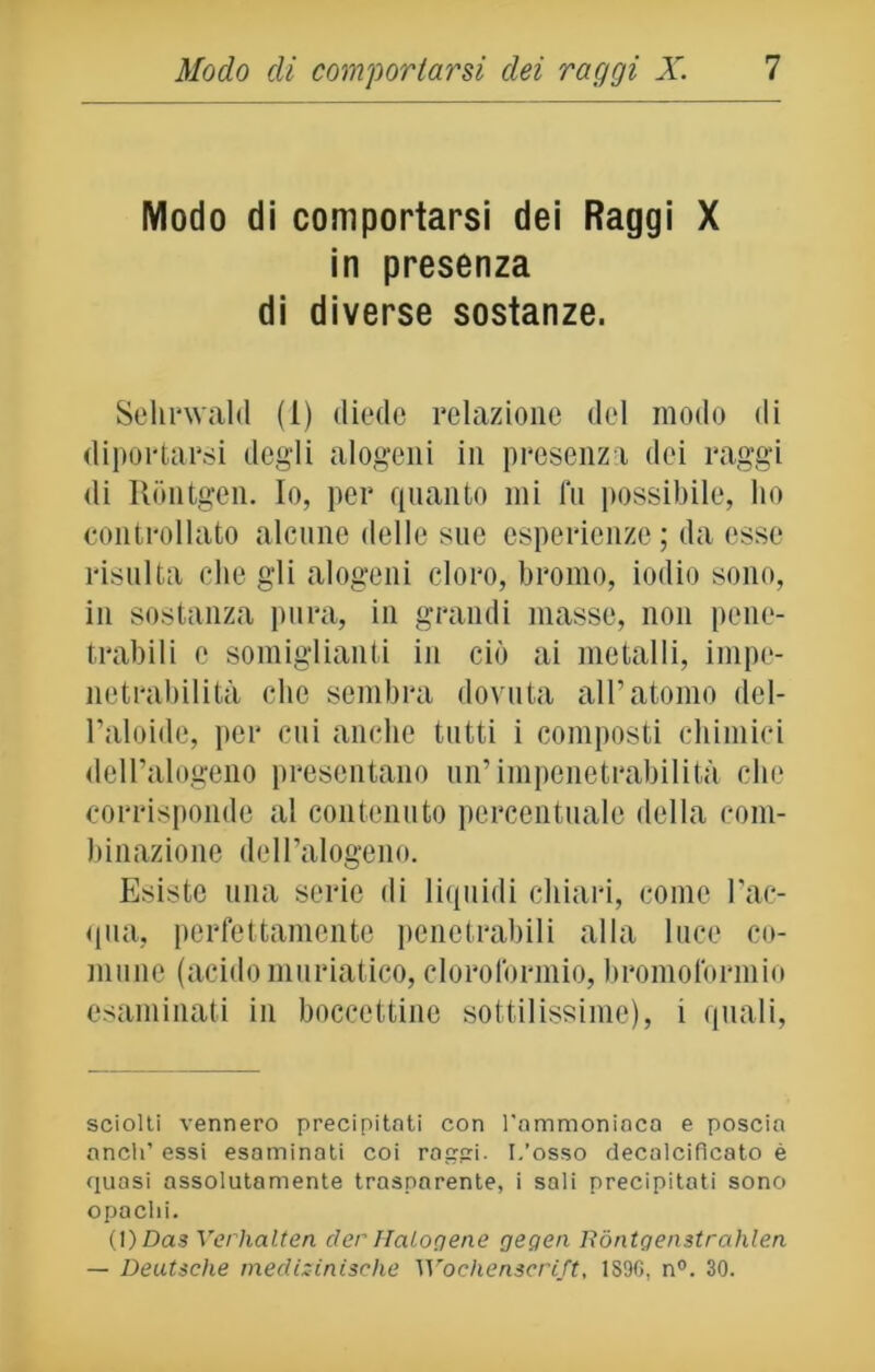 Modo di comportarsi dei Raggi X in presenza di diverse sostanze. Sehrwald (1) diede relazione del modo di diportarsi degli alogeni in presenza dei raggi di Rontgen. Io, per quanto mi fu possibile, ho controllato alcune delle sue esperienze; da esse risulta che gli alogeni cloro, bromo, iodio sono, in sostanza pura, in grandi masse, non pene- trabili e somiglianti in ciò ai metalli, impe- netrabilità clic sembra dovuta all’atomo del- l’aloide, per cui anche tutti i composti chimici dell’alogeno presentano un’impenetrabilità che corrisponde al contenuto percentuale della com- binazione dell’alogeno. Esiste una serie di liquidi chiari, come l’ac- qua, perfettamente penetrabili alla luce co- mune (acido muriatico, cloroformio, bromoformio esaminati in boccettine sottilissime), 1 quali, sciolti vennero precipitati con Tammoniaca e poscia aneli’ essi esaminati coi raggi. L’osso decalcifìeato è quasi assolutamente trasparente, i sali precipitati sono opachi. (l)Das Verhalten der Halogene gegea Róntgenstrahlen — Deutsche medizinische Wochenscrift, 1S96, n°. 30.