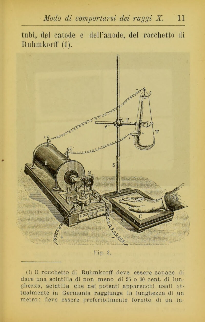 tubi, del catode e delPanode, del rocchetto di Ruhmkorff (l). (lj II rocchetto di Ruhmkorff deve essere capace di dare una scintilla di non meno di 2> o 30 cent, di lun- ghezza, scintilla che nei potenti apparecchi usati at- tualmente in Germania raggiunge la lunghezza di un metro: deve essere preferibilmente fornito di un in-