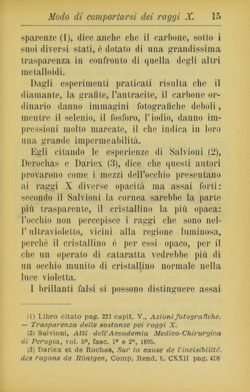 sparenze (1), dice anche che il carbone, sotto i suoi diversi stati, è dotato di una grandissima trasparenza in confronto di quella degli altri metalloidi. Dagli esperimenti praticati risulta che il diamante, la grafite, l’antracite, il carbone or- dinario danno immagini fotografiche deboli, mentre il selenio, il fosforo, l’iodio, danno im- pressioni molto marcate, il che indica in loro una grande impermeabilità. Egli citando le esperienze di Salvimi! (2), Derochas e Dariex (3), dice che questi autori provarono come i mezzi dell’occhio presentano ai raggi X diverse opacità ma assai forti: secondo il Salvioni la cornea sarebbe la parte più trasparente, il cristallino la più opaca: l’occhio non percepisce i raggi che sono nel- l’ultravioletto, vicini alla regione luminosa, perchè il cristallino è per essi opaco, per il che un operato di cataratta vedrebbe più di mi occhio munito di cristallino normale nella luce violetta. I brillanti falsi si possono distinguere assai (1) Libro citato pag. 221 capit. V., Azioni fotografiche. — Trasparenza delle sostanze pei raggi X. (2) Salvioni, Atti dell'Accademia Medico-Chirurgica di Perugia, voi. 8°, fase. 1° e 2°, 1895. (3) Dariex et de Rochas, Sur la cause de l'inoisibilité. des ragons de Rontgen, Comp. Rend. t. CXX1I pag. 458