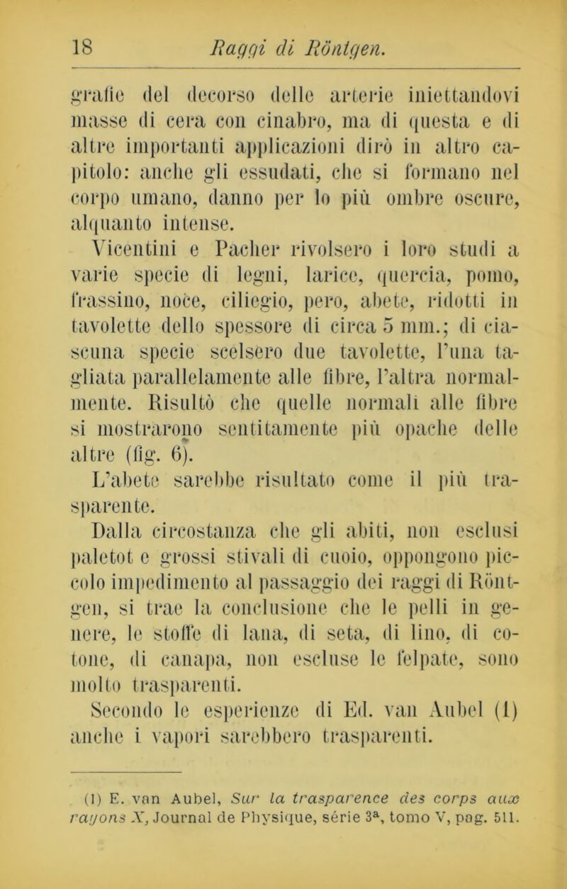 grafie del decorso delle arterie iniettandovi masse di cera con cinabro, ma di questa e di altre importanti applicazioni dirò in altro ca- pitolo: anche gli essudati, che si formano nel corpo umano, danno per lo più ombre oscure, alquanto intense. Vicentini e Paclier rivolsero i loro studi a varie specie di legni, larice, quercia, pomo, frassino, noce, ciliegio, pero, abete, ridotti in tavolette dello spessore di circa 5 nini; di cia- scuna specie scelsero due tavolette, Luna ta- gliata parallelamente alle fibre, l’altra normal- mente. Risultò che quelle normali alle libre si mostrarono sentitamente più opache delle altre (fig. 6). L’abete sarebbe risultato come il più tra- sparente. Dalla circostanza che gli abiti, non esclusi paletot c grossi stivali di cuoio, oppongono pic- colo impedimento al passaggio dei raggi di Ront- gen, si trae la conclusione che le pelli in ge- nere, le stoffe di lana, di seta, di lino, di co- tone, di canapa, non escluse le felpate, sono molto trasparenti. Secondo le esperienze di Ed. vati Aubcl (1) anche i vapori sarebbero trasparenti. (1) E. van Aubel, Sur la trasparence des corps aux rayons X, Journal de Physique, sèrie 3a, tomo V, pog. 511.