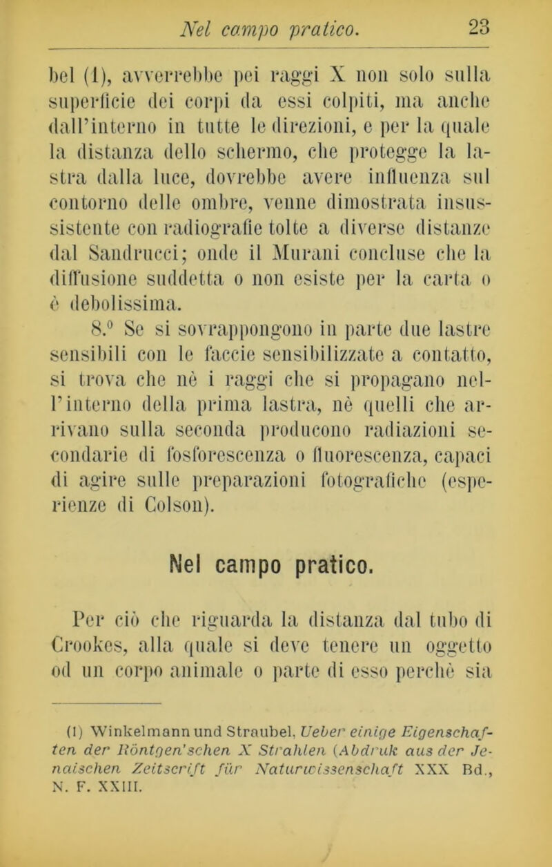 bel (1), avverrebbe pei raggi X non solo sulla superficie dei corpi da essi colpiti, ma anche dall’interno in tutte le direzioni, e per la quale la distanza dello schermo, che protegge la la- stra dalla luce, dovrebbe avere influenza sul contorno delle ombre, venne dimostrata insus- sistente con radiografie tolte a diverse distanze dal Sandrucci; onde il Murani concluse che la diffusione suddetta o non esiste per la carta o è debolissima. 8.° Se si sovrappongono in parte due lastre sensibili con le faccie sensibilizzate a contatto, si trova clic nè i raggi che si propagano nel- l’interno della prima lastra, nè quelli che ar- rivano sulla seconda producono radiazioni se- condarie di fosforescenza o fluorescenza, capaci di agire sulle preparazioni fotografiche (espe- rienze di Colson). Nel campo pratico. Per ciò che riguarda la distanza dal tubo di Crookcs, alla quale si deve tenere un oggetto od un corpo animale o parte di esso perchè sia (1) Winkelmannund Straubel, Ueber einige Eigensehaf- ten der Rontgen’schen X Strahlen (Abdruk aus der Je- naischen Zeitserift fur Natuncissenschaft XXX Rd., N. F. XXIII.