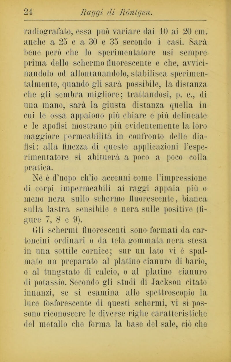 radiografato, essa può variare dai 10 ai 20 cm. anche a 25 c a 30 e 35 secondo i casi. Sarà bene però che lo sperimentatore nsi sempre prima dello schermo fluorescente e che, avvici- nandolo od allontanandolo, stabilisca sperimen- tai mente, quando gli sarà possibile, la distanza che gli sembra migliore; trattandosi, p. e., di lina mano, sarà la giusta distanza quella in cui le ossa appaiono più chiare e più delineate e le apoflsi mostrano più evidentemente la loro maggiore permeabilità in confronto delle dia- lisi: alla finezza di queste applicazioni l’espe- rimcntutore si abituerà a poco a poco colla pratica. Nè è d’uopo ch’io accenni come l’impressione di corpi impermeabili ai raggi appaia più o meno nera sullo schermo fluorescente, bianca sulla lastra sensibile e nera sulle positive (li- gure 7, 8 c 9). Gli schermi fluorescenti sono formati da car- toncini ordinari o da tela gommata nera stesa in una sottile cornice; sur un Iato vi è spal- mato un preparato al platino cianuro di bario, o al tungstato di calcio, o al platino cianuro di potassio. Secondo gli studi di Jackson citato innanzi, se si esamina allo spettroscopio la luce fosforescente di questi schermi, vi si pos- sono riconoscere le diverse righe caratteristiche del metallo che forma la base del sale, ciò che