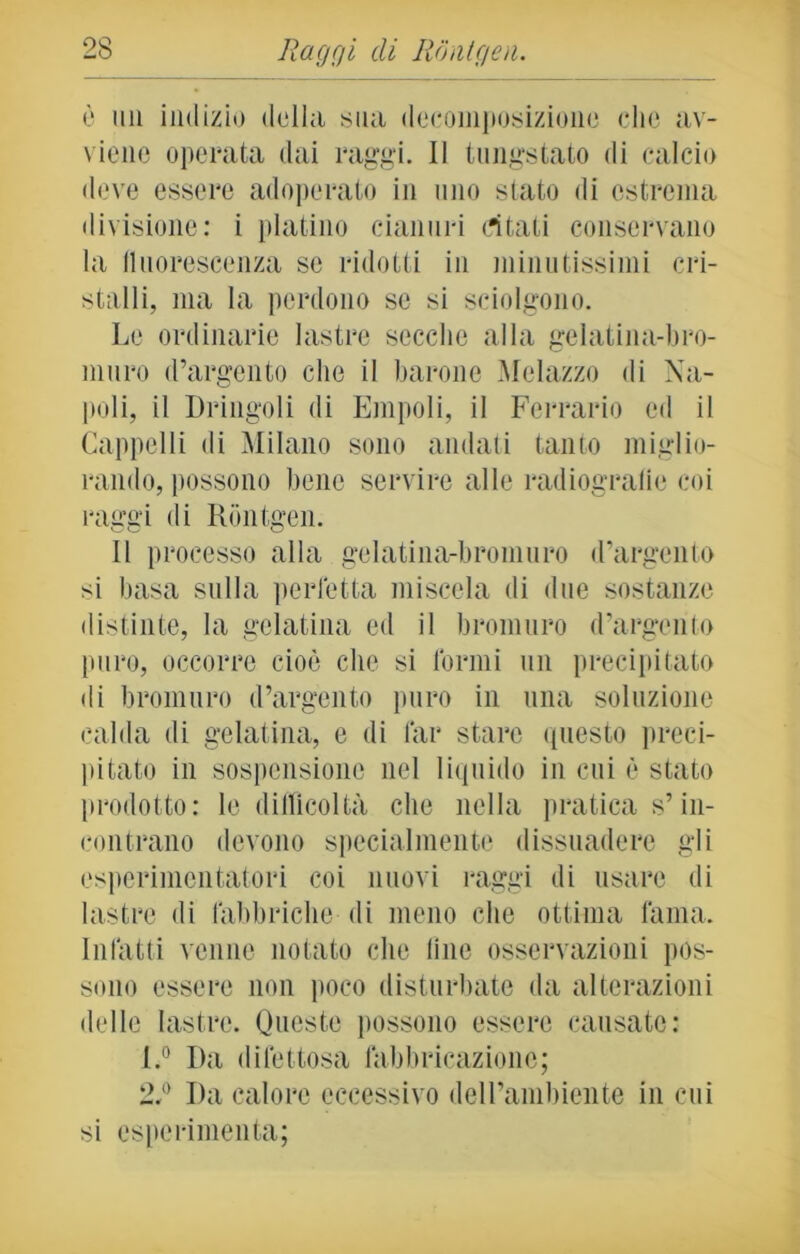 è mi indizio della sua decomposizione clic av- viene operata dai raggi. Il tungstato di calcio deve essere adoperato in uno stato di estrema divisione: i platino cianuri citati conservano la fluorescenza se ridotti in minutissimi cri- stalli, ma la perdono se si sciolgono. Le ordinarie lastre secche alla gelatina-bro- muro d’argento che il barone Melazzo di Na- poli, il Dringoli di Empoli, il Ferrario ed il Cappelli di Milano sono andati tanto miglio- rando, possono bene servire alle radiografie coi raggi di Rontgen. Il processo alla gelatina-bromuro d’argento si basa sulla perfetta miscela di due sostanze distinte, la gelatina ed il bromuro d’argento puro, occorre cioè che si formi un precipitato di bromuro d’argento puro in una soluzione calda di gelatina, e di far stare questo preci- pitato in sospensione nel liquido in cui è stato prodotto: le difficoltà che nella pratica s’in- contrano devono specialmente dissuadere gli esperimcntatori coi nuovi raggi di usare di lastre di fabbriche di meno che ottima fama. Infatti venne notato che line osservazioni pos- sono essere non poco disturbate da alterazioni delle lastre. Queste possono essere causate: l.° Da difettosa fabbricazione; 2,l) I)a calore eccessivo dell’ambiente in cui si csperimenta;