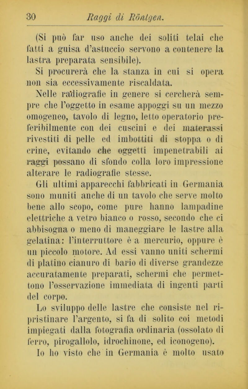 (Si può fai* uso anche dei soliti telai elio fatti a guisa (l’astuccio servono a contenere la lastra preparata sensibile). Si procurerà che la stanza in cui si opera non sia eccessivamente riscaldata. Nelle radiografie in genere si cercherà sem- pre che l’oggetto in esame appoggi su un mezzo omogeneo, tavolo di legno, letto operatorio pre- feribilmente con dei cuscini e dei materassi rivestiti di pelle ed imbottiti di stoppa o di crine, evitando che oggetti impenetrabili ai raggi possano di sfondo colla loro impressione alterare le radiografie stesse. Gli ultimi apparecchi fabbricati in Germania sono muniti anche di un tavolo che serve molto bene allo scopo, come pure hanno lampadine elettriche a vetro bianco o rosso, secondo che ci abbisogna o meno di maneggiare le lastre alla gelatina: l’interruttore è a mercurio, oppure è un piccolo motore. Ad essi vanno uniti schermi di platino cianuro di bario di diverse grandezze accuratamente preparati, schermi che permet- tono l’osservazione immediata di ingenti parti del corpo. Lo sviluppo delle lastre che consiste nel ri- pristinare l’argento, si là di solito coi metodi impiegati dalla fotografia ordinaria (ossolato di ferro, pirogallolo, idrochinone, ed monogeno). Io ho visto che in Germania è molto usato