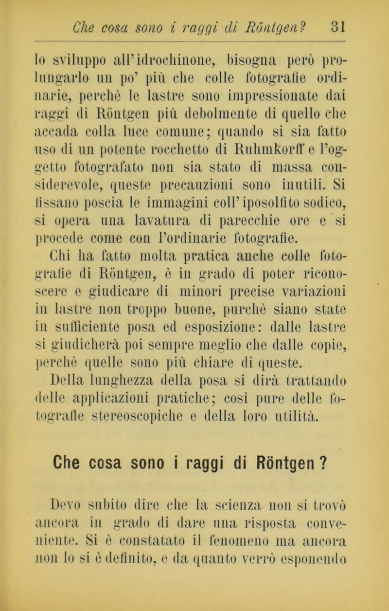 Io sviluppo all’idrochinone, bisogna poro pro- lungarlo un po’ più clic colle fotografie ordi- narie, perchè le lastre sono impressionate dai raggi di Rontgen più debolmente di quello che accada colla luce comune; quando si sia fatto uso di un potente rocchetto di Ruhmkorff e l’og- getto fotografato non sia stato di massa con- siderevole, queste precauzioni sono inutili. Si fissano poscia le immagini coll’iposolfito sodico, si opera una lavatura di parecchie ore e si procede come con l’ordinario fotografie. Chi ha fatto molta pratica anche colle foto- grafie di Rontgen, è in grado di poter ricono- scere e giudicare di minori precise variazioni in lastre non troppo buone, purché siano state in sufficiente posa ed esposizione: dalle lastre si giudicherà poi sempre meglio che dalle copie, perchè quelle sono più chiare di queste. Della lunghezza della posa si dirà trattando delle applicazioni pratiche; così pure delle fo- tografie stereoscopiche e della loro utilità. Che cosa sono i raggi di Rontgen? Devo subito dire clic la scienza non si trovò ancora in grado di dare una risposta conve- niente. Si è constatato il fenomeno ma ancora non lo si è definito, e da quanto verrò esponendo