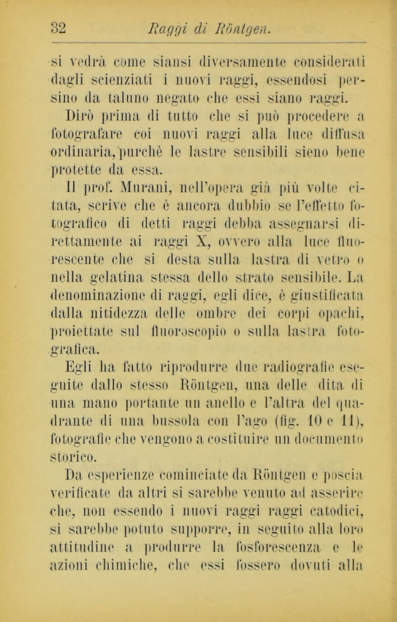 si vedrà come siansi diversamente considerati dagli scienziati i nuovi raggi, essendosi per- sino da taluno negato che essi siano raggi. Dirò prima di tutto che si può procedere a fotografare coi nuovi raggi alla luce diffusa ordinaria, purché le lastre sensibili sieno bene protette da essa. Il prof. Muralii, nell’opera già più volte ci- tata, scrive che è ancora dubbio se l’effetto fo- tografico di detti raggi debba assegnarsi di- rettamente ai raggi X, ovvero alla luce fluo- rescente che si desta sulla lastra di vetro o nella gelatina stessa dello strato sensibile. La denominazione di raggi, egli dice, è giustificata dalla nitidezza delle ombre dei corpi opachi, proiettate sul fluoroscopio o sulla lastra foto- grafica. Egli ha fatto riprodurre due radiografie ese- guite dallo stesso Rontgen, una delle dita di una mano portante un anello e l’altra del qua- drante di una bussola con l’ago (fig. IO e 11), fotografie che vengono a costituire un documento storico. I)a esperienze cominciate da Rontgen e poscia verificate da altri si sarebbe venuto ad asserire che, non essendo i nuovi raggi raggi catodici, si sarebbe potuto supporre, in seguito alla loro attitudine a produrre la fosforescenza e le azioni chimiche, che essi fossero dovuti alla