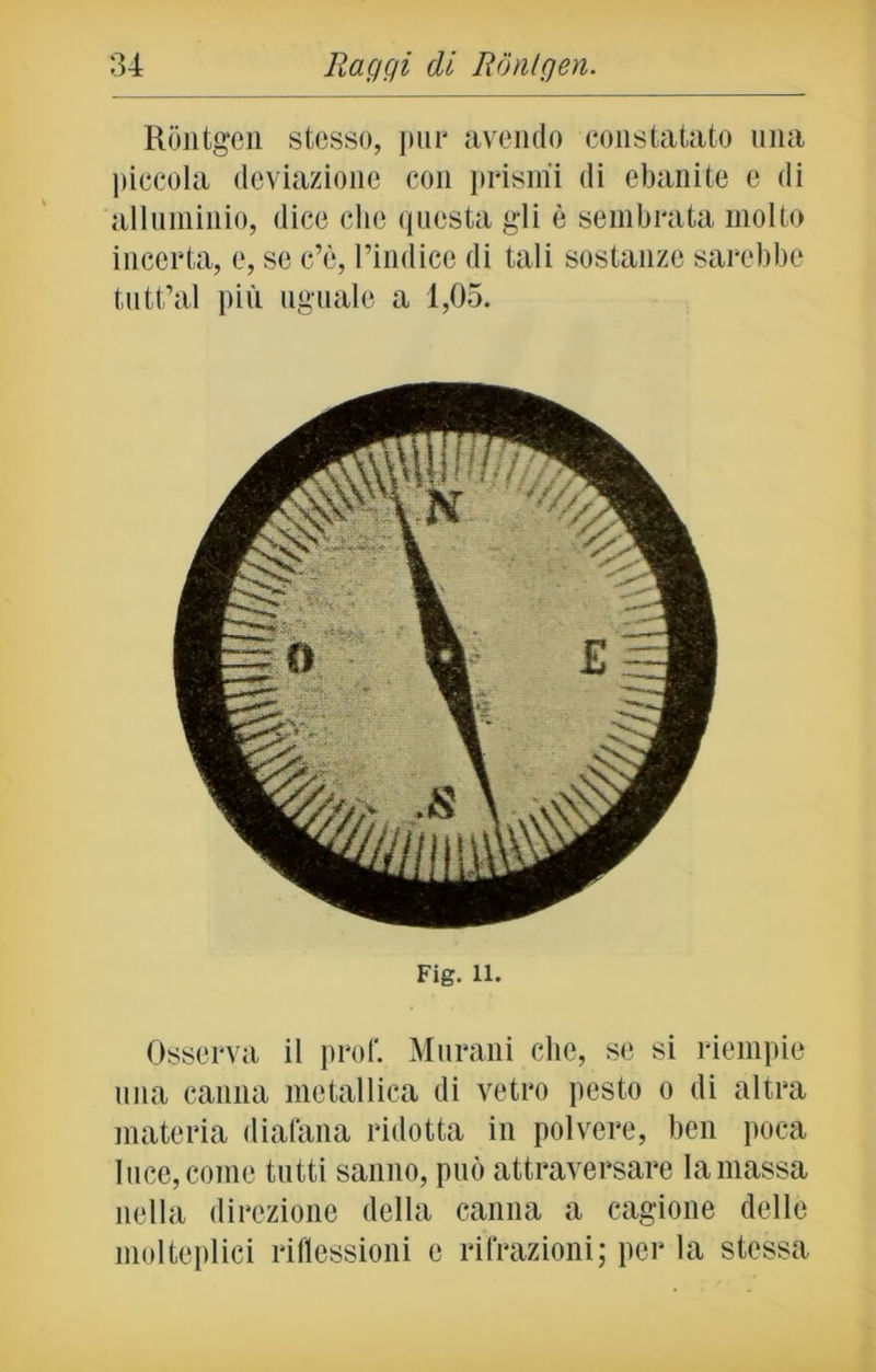 Rontgen stesso, pur avendo constatato una piccola deviazione con prismi di ebanite e di alluminio, dice che questa gli è sembrata molto incerta, e, se c’è, l’indice di tali sostanze sarebbe tutt’al più uguale a 1,05. Fig. 11. Osserva il prof. Murani che, se si riempie una canna metallica di vetro pesto o di altra materia diafana ridotta in polvere, ben poca luce, come tutti sanno, può attraversare la massa nella direzione della canna a cagione delle molteplici riflessioni c rifrazioni; per la stessa