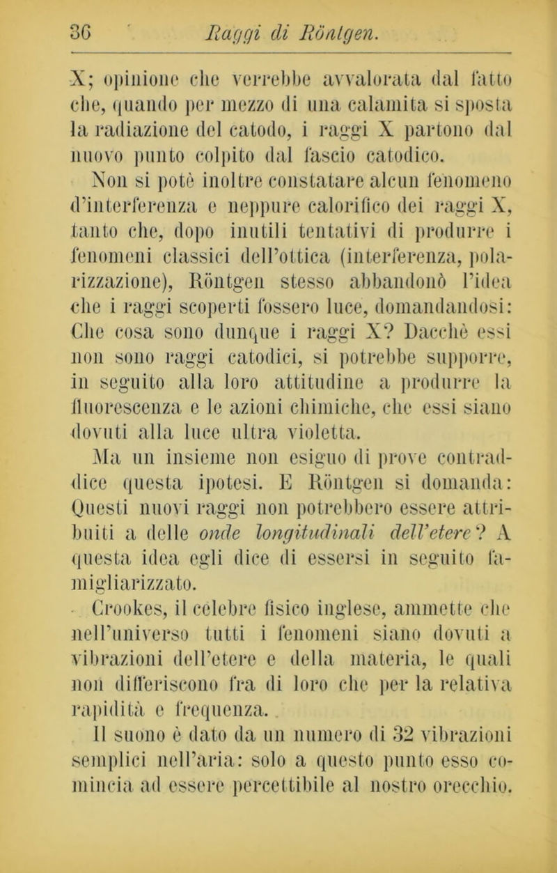 X; opinione che verrebbe avvalorata dal latto che, quando per mezzo di una calamita si sposta la radiazione del catodo, i raggi X partono dal nuovo punto colpito dal lascio catodico. Non si potè inoltre constatare alcun fenomeno d’interferenza e neppure calorifico dei raggi X, tanto che, dopo inutili tentativi di produrre i fenomeni classici dell’ottica (interferenza, pola- rizzazione), Rontgen stesso abbandonò l’idea che i raggi scoperti fossero luce, domandandosi: Che cosa sono dunque i raggi X? Dacché essi non sono raggi catodici, si potrebbe supporre, in seguito alla loro attitudine a produrre la lluorescenza e le azioni chimiche, che essi siano dovuti alla luce ultra violetta. Ma un insieme non esiguo di prove contrad- dice questa ipotesi. E Rontgen si domanda: Questi nuovi raggi non potrebbero essere attri- buiti a delle onde longitudinali dell’etere'? A questa idea egli dice di essersi in seguito là- migliarizzato. Crookes, il celebre fisico inglese, ammette che nell’universo tutti i fenomeni siano dovuti a vibrazioni dell’etere e della materia, le quali non differiscono fra di loro che pei* la relativa rapidità e frequenza. il suono è dato da un numero di 32 vibrazioni semplici nell’aria: solo a questo punto esso co- mincia ad essere percettibile al nostro orecchio.