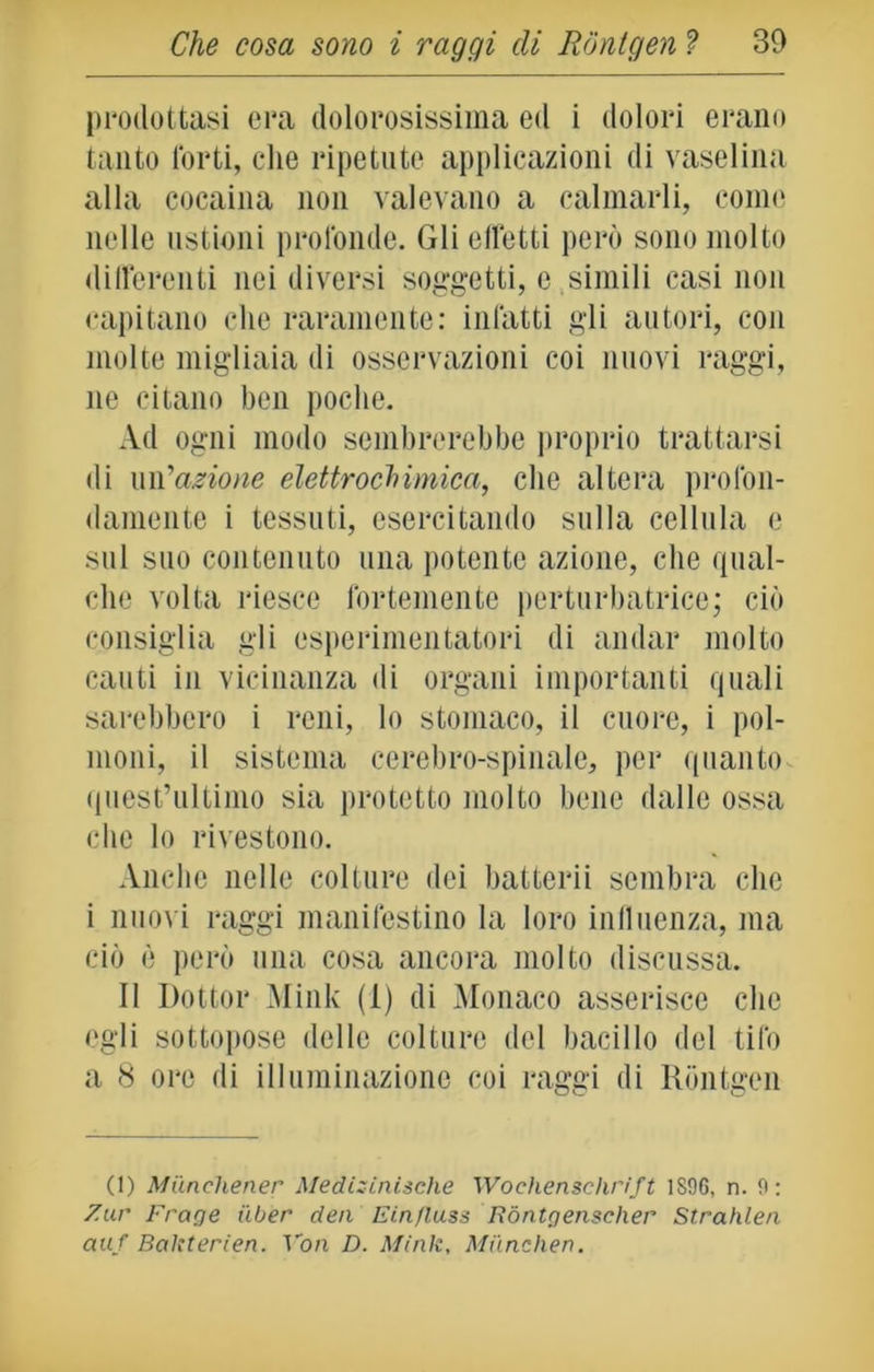 prodottasi era dolorosissima ed i dolori erano tanto forti, che ripetute applicazioni di vaselina alla cocaina non valevano a calmarli, come nelle ustioni profonde. Gli effetti però sono molto differenti nei diversi soggetti, e simili casi non capitano che raramente: infatti gli autori, con molte migliaia di osservazioni coi nuovi raggi, ne citano ben poche. Ad ogni modo sembrerebbe proprio trattarsi di un 'azione elettrochimica, che altera profon- damente i tessuti, esercitando sulla cellula e sul suo contenuto una potente azione, che qual- che volta riesce fortemente perturbatrice; ciò consiglia gli esperimentatori di andar molto cauti in vicinanza di organi importanti quali sarebbero i reni, lo stomaco, il cuore, i pol- moni, il sistema cerebro-spinale, per quanto quest’ultimo sia protetto molto bene dalle ossa che lo rivestono. Anche nelle colture dei batterii sembra che i nuovi raggi manifestino la loro influenza, ma ciò è però una cosa ancora molto discussa. II Dottor Mink (1) di Monaco asserisce che egli sottopose delle colture del bacillo del tifo a 8 ore di illuminazione coi raggi di Rontgen (1) Miinchener Medisinisehe Wochensclirift 1896, n. 9: Zar Froge iiber dea Ein/luss Ròntgensclxer Strahlen auf Bakterien. Von D. Mink, Milnchen.