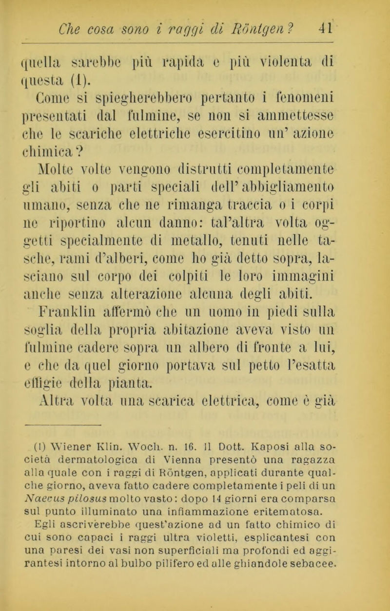 quella sarebbe più rapida e più violenta di questa (1). Come si spiegherebbero pertanto i fenomeni presentati dal fulmine, se non si ammettesse che le scariche elettriche esercitino un’ azione chimica? Molte volte vengono distrutti completamente gli abiti o parti speciali dell’abbigliamento umano, senza che ne rimanga traccia o i corpi ne riportino alcun danno: tal’altra volta og- getti specialmente di metallo, tenuti nelle ta- sche, rami d’alberi, come ho già detto sopra, la- sciano sul corpo dei colpiti le loro immagini anche senza alterazione alcuna degli abiti. Franklin affermò che un uomo in piedi sulla soglia della propria abitazione aveva visto un fulmine cadere sopra un albero di fronte a lui, e che da quel giorno portava sul petto l’esatta effigie della pianta. Altra volta una scarica elettrica, come è già (1) Wiener Klin. Woch. n. 16. Il Dott. Kaposi alla so- cietà dermatologica di Vienna presentò una ragazza alla quale con i raggi di Rontgen, applicati durante qual- che giorno, aveva l'atto cadere completamente i peli di un Naecus pilosusmolto vasto: dopo 14 giorni era comparsa sul punto illuminato una infiammazione eritematosa. Egli ascriverebbe quest’azione ad un fatto chimico di cui sono capaci i raggi ultra violetti, esplicantesi con una paresi dei vasi non superficiali ma profondi ed aggi- rantesi intorno al bulbo pilifero ed alle ghiandole sebacee.