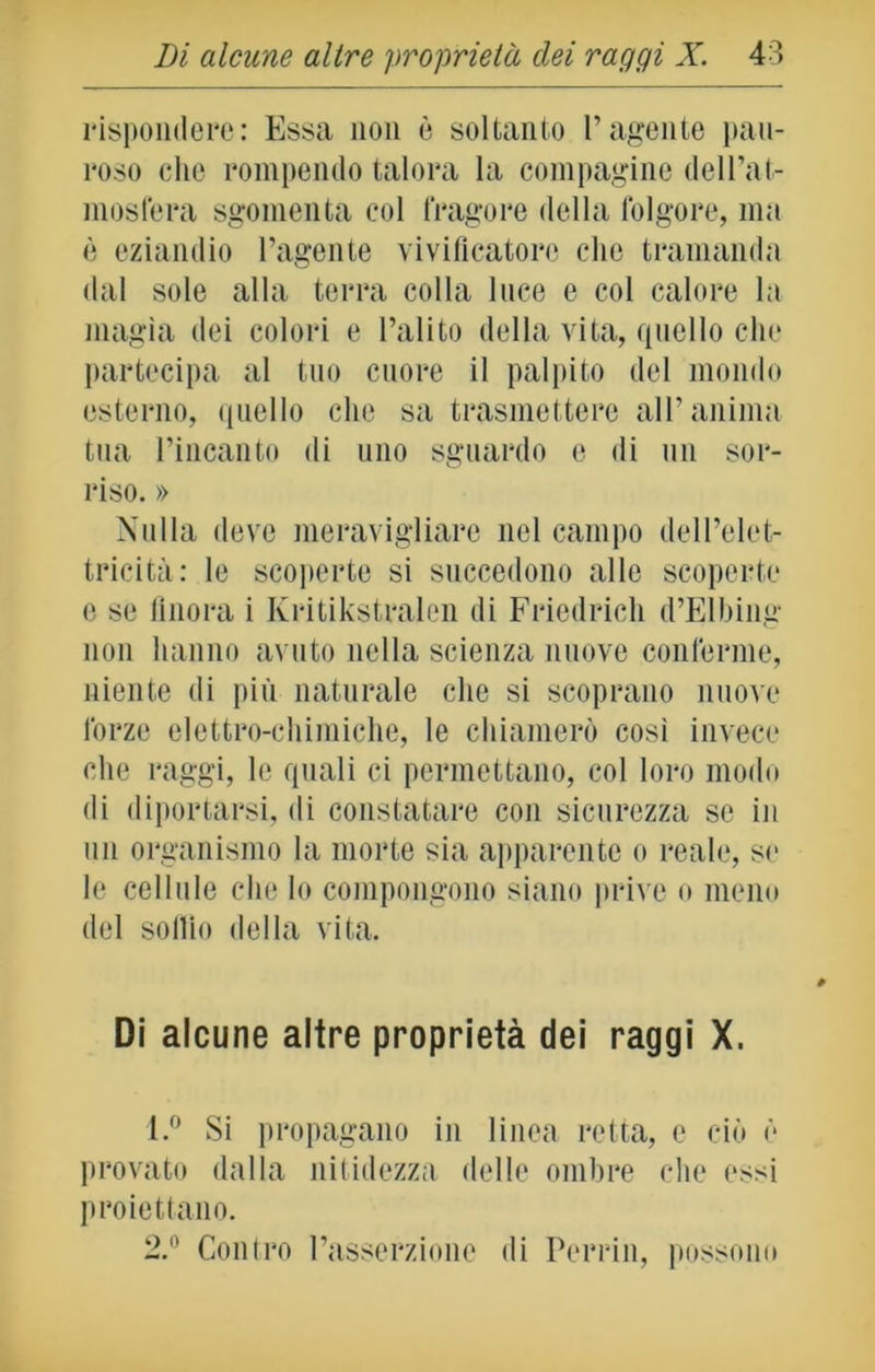 rispondere: Essa non è soltanto l’agente pau- roso che rompendo talora la compagine dell’at- mosfera sgomenta col fragore della folgore, ma è eziandio l’agente vivificatore clic tramanda dal sole alla terra colla luce e col calore la magìa dei colori e l’alito della vita, quello che partecipa al tuo cuore il palpito del mondo esterno, quello che sa trasmettere all’anima tua l’incanto di uno sguardo e di un sor- riso. » Nulla deve meravigliare nel campo dell’elet- tricità: le scoperte si succedono alle scoperte e se finora i Ivritikstralen di Friedrich d’Elbing non hanno avuto nella scienza nuove conferme, niente di più naturale che si scoprano nuove forze elettro-chimiche, le chiamerò così invece che raggi, le quali ci permettano, col loro modo di diportarsi, di constatare con sicurezza se in un organismo la morte sia apparente o reale, se le cellule che lo compongono siano prive o meno del soffio della vita. Di alcune altre proprietà dei raggi X. 1. ° Si propagano in linea retta, e ciò è provato dalla nitidezza delle ombre che essi proiettano. 2. ° Contro l’asserzione di Porcili, possono