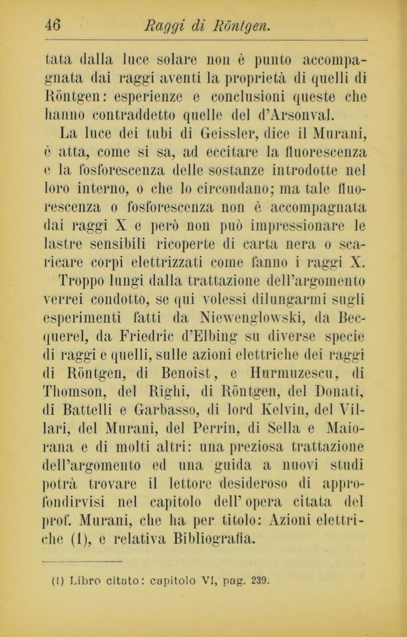 tata dalla luce solare non è punto accompa- gnata dai raggi aventi la proprietà di quelli di Rontgen: esperienze e conclusioni queste clic hanno contraddetto quelle del d’Arsonval. La luce dei tubi di Geissler, dice il Murani, è atta, come si sa, ad eccitare la fluorescenza e la fosforescenza delle sostanze introdotte nel loro interno, o clic lo circondano; ma tale fluo- rescenza o fosforescenza non è. accompagnata dai raggi X e però non può impressionare le lastre sensibili ricoperte di carta nera o sca- ricare corpi elettrizzati come fanno i raggi X. Troppo lungi dalla trattazione delPargomento verrei condotto, se qui volessi dilungarmi sugli esperimenti fatti da Niewengiowski, da Rec- linerei, da Fricdric d’Elbing su diverse specie di raggi e quelli, sulle azioni elettriche dei raggi di Rontgen, di Benoist, e Hurmuzescu, di Thomson, del Righi, di Rontgen, del Donati, di Battelli e Garbasso, di lord Kelvin, del Vii- lari, del Murani, del Perrin, di Sella e Maio- rana e di molti altri: una preziosa trattazione dell’argomento ed una guida a nuovi studi potrà trovare il lettore desideroso di appro- fondirvisi nel capitolo dell’opera citata del prof. Murani, che ha per titolo: Azioni elettri- che (1), e relativa Bibliografia. (I) Libro citato: capitolo VI, pag. 239.