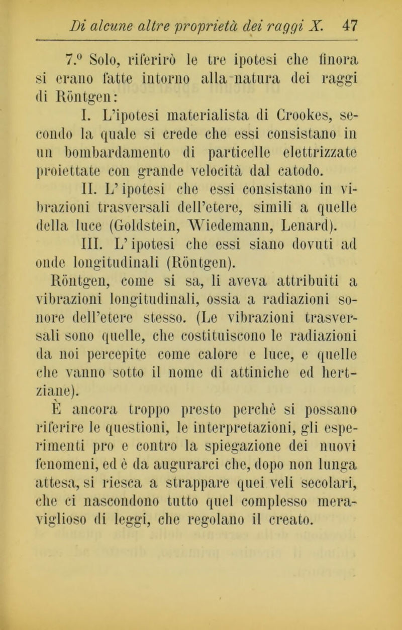 7.° Solo, riferirò le ire ipotesi clic finora si erano fatte intorno alla natura dei raggi di Rontgen: I. L’ipotesi materialista di Crookes, se- condo la quale si crede che essi consistano in un bombardamento di particelle elettrizzate proiettate con grande velocità dal catodo. IL L’ipotesi che essi consistano in vi- brazioni trasversali dell’etere, simili a quelle della luce (Goldstein, Wiedemann, Lenard). III. L’ipotesi che essi siano dovuti ad onde longitudinali (Rontgen). Rontgen, come si sa, li aveva attribuiti a vibrazioni longitudinali, ossia a radiazioni so- nore dell’etere stesso. (Le vibrazioni trasver- sali sono quelle, che costituiscono le radiazioni da noi percepite come calore e luce, e quelle che vanno sotto il nome di attiniche ed hert- ziane). È ancora troppo presto perchè si possano riferire le questioni, le interpretazioni, gli espe- rimenti prò e contro la spiegazione dei nuovi fenomeni, ed è da augurarci clic, dopo non lunga attesa, si riesca a strappare quei veli secolari, che ci nascondono tutto quel complesso mera- viglioso di leggi, che regolano il creato.