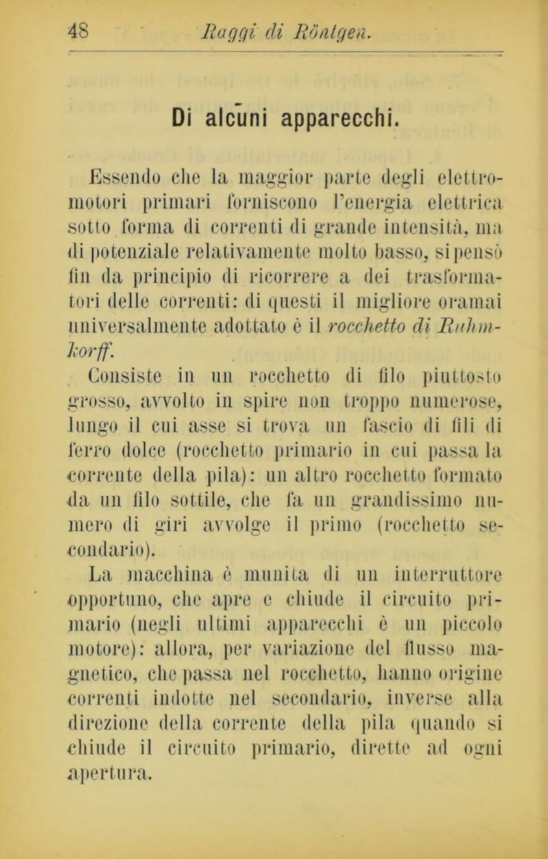 Di alcuni apparecchi. Essendo che la maggior parte degli elettro- motori primari forniscono l’energia elettrica sotto forma di correnti di grande intensità, ma di potenziale relativamente molto basso, si pensò fin da principio di ricorrere a dei trasforma- tori delle correnti: di questi il migliore oramai universalmente adottato è il rocchetto di Ruhm- Urff. Consiste in un rocchetto di filo piuttosto grosso, avvolto in spire non troppo numerose, lungo il cui asse si trova un fascio di lili di ferro dolce (rocchetto primario in cui passa la corrente della pila): un altro rocchetto formato da un filo sottile, che fa un grandissimo nu- mero di giri avvolge il primo (rocchetto se- condario). La macchina c munita di un interruttore opportuno, che apre c chiude il circuito pri- mario (negli ultimi apparecchi è un piccolo motore): allora, per variazione del flusso ma- gnetico, che passa nel rocchetto, hanno origine correnti indotte nel secondario, inverse alla direzione della corrente della pila quando si chiude il circuito primario, dirette ad ogni apertura.