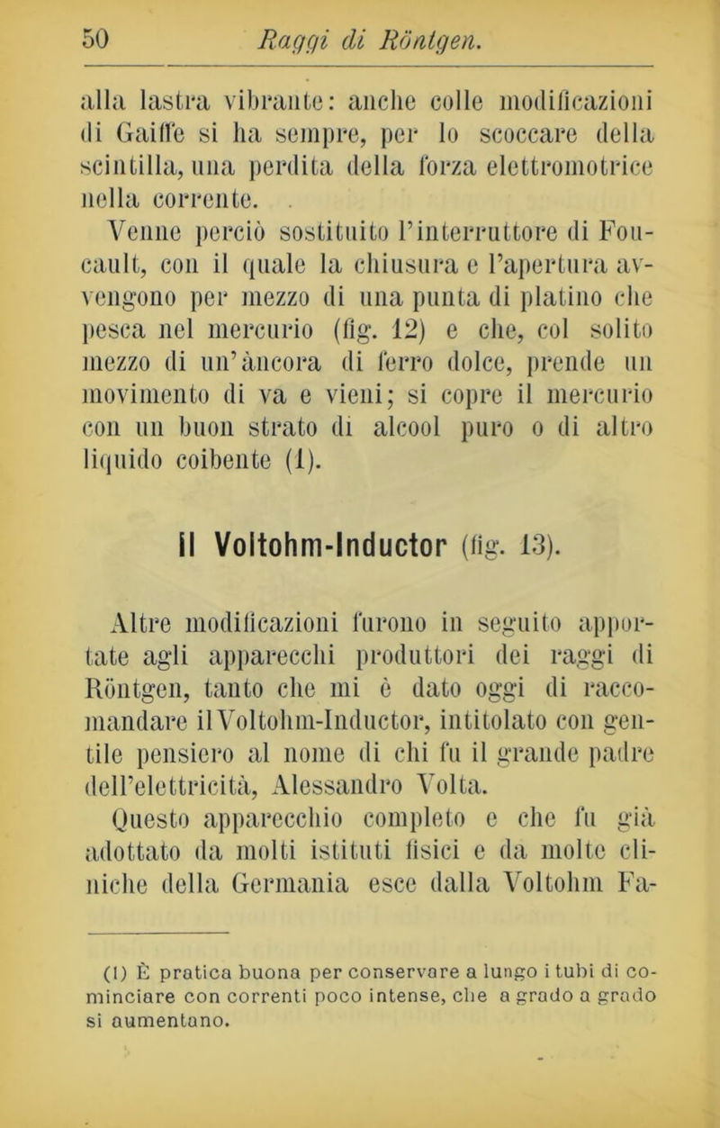 alla lastra vibrante: anche colle modificazioni di Gaiffe si ha sempre, per lo scoccare della scintilla, una perdita della l'orza elettromotrice nella corrente. . Venne perciò sostituito l’interruttore di Fou- cault, con il quale la chiusura e l’apertura av- vengono per mezzo di una punta di platino che pesca nel mercurio (fig. 12) e che, col solito mezzo di un’àncora di ferro dolce, prende un movimento di va e vieni; si copre il mercurio con un buon strato di alcool puro o di altro liquido coibente (1). il Voltohm-lnductor (fig. 13). Altre modificazioni furono in seguito appor- tate agli apparecchi produttori dei raggi di Rontgen, tanto che mi è dato oggi di racco- mandare il Voltolun-Inductor, intitolato con gen- tile pensiero al nome di chi fu il grande padre dell’elettricità, Alessandro Volta. Questo apparecchio completo c che fu già adottato da molti istituti fisici e da molte cli- niche della Germania esce dalla Voltolini Fa- ci) È pratica buona per conservare a lungo i tubi di co- minciare con correnti poco intense, che a grado a grado si aumentano.