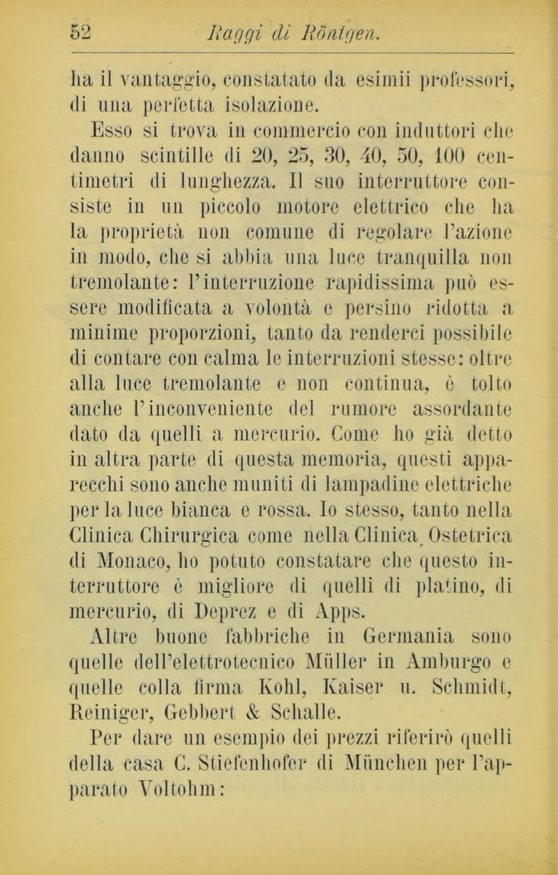 lia il vantaggio, constatato da esiniii professori, di una perfetta isolazione. Esso si trova in commercio con induttori che danno scintille di 20, 25, 30, 40, 50, 100 cen- timetri di lunghezza. Il suo interruttore con- siste in un piccolo motore elettrico che ha la proprietà non comune di regolare l’azione in modo, clic si abbia una luce tranquilla non tremolante: Pinterruzione rapidissima può es- sere modificata a volontà e persino ridotta a minime proporzioni, tanto da renderci possibile di contare con calma le interruzioni stesse: oltre alla luce tremolante e non continua, è tolti» anche l’inconveniente del rumore assordante dato da quelli a mercurio. Come ho già detto in altra parte di questa memoria, questi appa- recchi sono anche muniti di lampadine elettriche per la luce bianca c rossa. Io stesso, tanto nella Clinica Chirurgica come nella Clinica Ostetrica di Monaco, ho potuto constatare che questo in- terruttore è migliore di quelli di platino, di mercurio, di Deprez e di Apps. Altre buone fabbriche in Germania sono quelle dell’elettrotecnico Mailer in Amburgo e quelle colla firma Kohl, Kaiser u. Schmid!, Reiniger, Gebbert & Schalle. Per dare un esempio dei prezzi riferirò quelli della casa C. Stiefenhofor di Miinchen per l’ap- parato Voltolini: