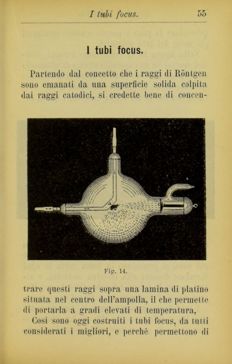 r T I tubi focus. Partendo dal concetto che i raggi di Rontgen sono emanati da una superficie solida colpita dai raggi catodici, si credette bene di concon- Fi<r. 14. trare questi raggi sopra una lamina di platino situata nel centro dell’ampolla, il che permette di portarla a gradi elevati di temperatura, Cosi sono oggi costruiti i tubi focus, da tutti considerati i migliori, e perchè permettono di