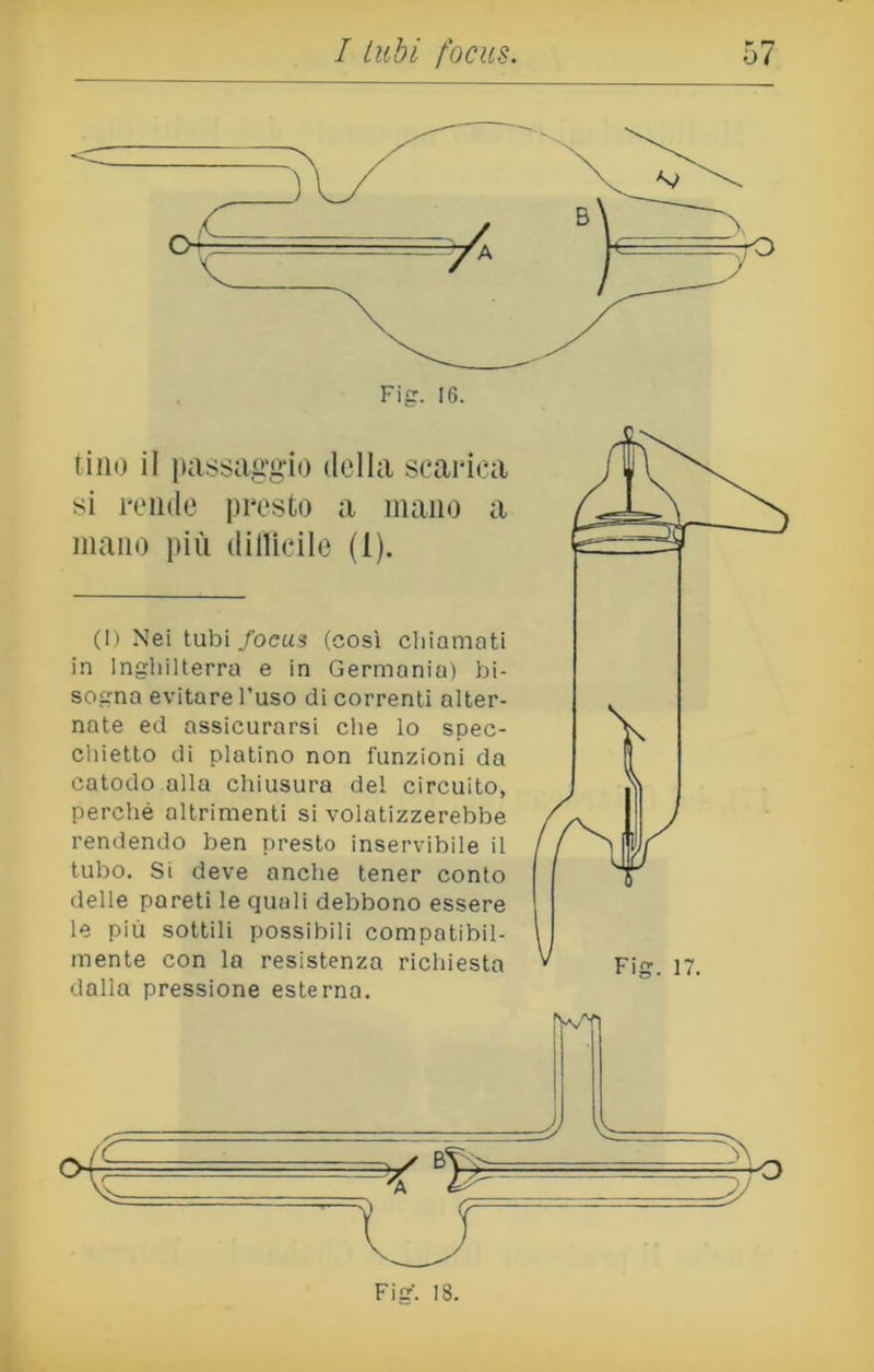 Fig. 16. tino il passaggio della scarica si rende presto a mano a mano più difficile (1). (1) Nei tubi focus (così chiamati in Inghilterra e in Germanio) bi- sogna evitare l'uso di correnti alter- nate ed assicurarsi che lo spec- chietto di platino non funzioni da catodo alla chiusura del circuito, perchè altrimenti si volatizzerebbe rendendo ben presto inservibile il tubo. Si deve anche tener conto delle pareti le quali debbono essere le più sottili possibili compatibil- mente con la resistenza richiesta * Fig. 17. dalla pressione esterna. Fig-. 18.