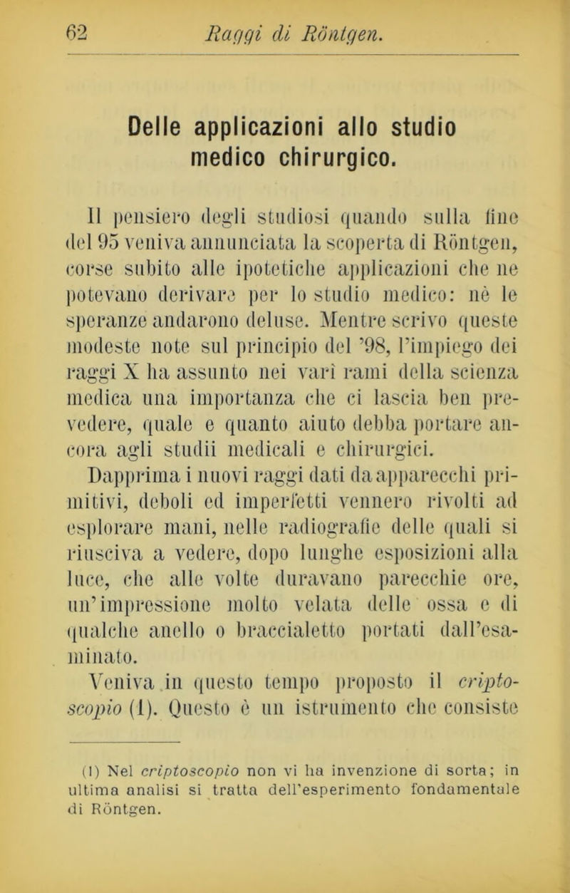 Delle applicazioni allo studio medico chirurgico. Il pensiero degli studiosi quando sulla line del 95 veniva annunciata la scoperta di Rontgen, corse subito alle ipotetiche applicazioni che ne potevano derivare per lo studio medico: nò le speranze andarono deluse. Mentre scrivo queste modeste note sul principio del ’98, l’impiego dei raggi X ha assunto nei vari rami della scienza medica una importanza che ci lascia ben pre- vedere, quale e quanto aiuto debba portare an- cora agli studii medicali e chirurgici. Dapprima i nuovi raggi dati da apparecchi pri- mitivi, deboli ed imperfetti vennero rivolti ad esplorare mani, nelle radiografie delle quali si riusciva a vedere, dopo lunghe esposizioni alla luce, che alle volte duravano parecchie ore, un’impressione molto velata delle ossa e di qualche anello o braccialetto portati dall’esa- minato. Veniva in questo tempo proposto il cripto- scopio (1). Questo è un istrumento che consiste (1) Nel criptoscopio non vi ha invenzione di sorta; in ultima analisi si tratta dell'esperimento fondamentale di Rontgen.