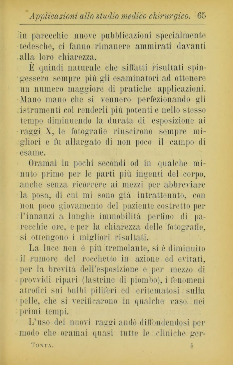 in parecchie nuove pubblicazioni specialmente tedesche, ci lamio rimanere ammirati davanti alla loro chiarezza. È quindi naturale che si (latti risultati spin- gessero sempre più gli esaminatori ad ottenere un numero maggiore di pratiche applicazioni. Mano mano che si vennero perfezionando gli istrumenti col renderli più potenti e nello stesso tempo diminuendo la durata di esposizione ai raggi X, le fotografie riuscirono sempre mi- gliori e fu allargato di non poco il campo di esame. Oramai in pochi secondi od in qualche mi- nuto primo per le parti più ingenti del corpo, anche senza ricorrere ai mezzi per abbreviare la posa, di cui mi sono già intrattenuto, con non poco giovamento del paziente costretto per Pinnanzi a lunghe immobilità periino di pa- recchie ore, e per la chiarezza delle fotografie, si ottengono i migliori risultati. La luce non è più tremolante, si è diminuito il rumore del rocchetto in azione ed evitati, per la brevità dell’esposizione e per mezzo di provvidi ripari (lastrine di piombo), i fenomeni atrofici sui bulbi piliferi ed eritematosi sulla pelle, che si verificarono in qualche caso nei primi tempi. L’uso dei nuovi raggi andò diffondendosi per modo che oramai quasi tutte le cliniche ger- Tonta. 5