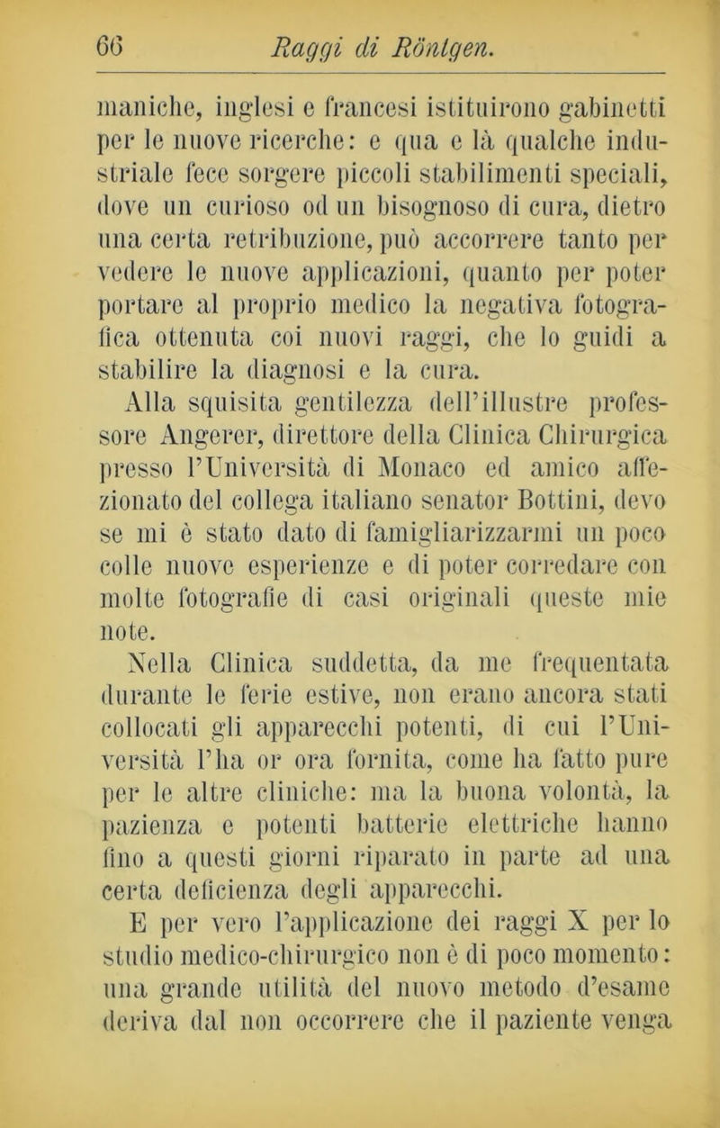 maniche, inglesi e francesi istituirono gabinetti per le nuove ricerche: e qua c là qualche indu- striale fece sorgere piccoli stabilimenti speciali, dove un curioso od un bisognoso di cura, dietro una certa retribuzione, può accorrere tanto per vedere le nuove applicazioni, quanto per poter portare al proprio medico la negativa fotogra- fica ottenuta coi nuovi raggi, che lo guidi a stabilire la diagnosi e la cura. Alla squisita gentilezza dell’illustre profes- sore Angerer, direttore della Clinica Chirurgica presso l’Università di Monaco ed amico affe- zionato del collega italiano senator Bottini, devo se mi è stato dato di famigliarizzarmi un poco colle nuove esperienze e di poter corredare con molte fotografie di casi originali queste mie note. Nella Clinica suddetta, da me frequentata durante le ferie estive, non erano ancora stati collocati gli apparecchi potenti, di cui l’Uni- versità l’ha or ora fornita, come ha fatto pure per le altre cliniche: ma la buona volontà, la pazienza e potenti batterie elettriche hanno fino a questi giorni riparato in parte ad una certa deficienza degli apparecchi. E per vero l’applicazione dei raggi X per lo studio medico-chirurgico non è di poco momento: una grande utilità del nuovo metodo d’esame deriva dal non occorrere che il paziente venga