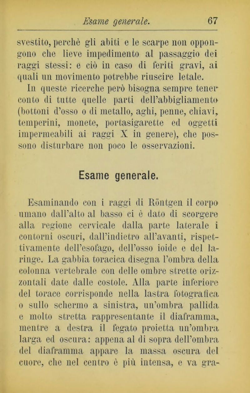 svestito, perchè gli abiti e le scarpe non oppon- gono che lieve impedimento al passaggio dei raggi stessi: e ciò in caso di feriti gravi, ai quali un movimento potrebbe riuscire letale. In queste ricerche però bisogna sempre tener conto ili tutte quelle parti dell’abbigliamento (bottoni d’osso o di metallo, aghi, penne, chiavi, temperini, monete, portasigarette ed oggetti impermeabili ai raggi X in genere), che pos- sono disturbare non poco le osservazioni. Esame generale. Esaminando con i raggi di Rontgen il corpo umano dall’alto al basso ci è dato di scorgere alla regione cervicale dalla parte laterale i contorni oscuri, dalPindietro all’avanti, rispet- tivamente dell’esofago, dell’osso ioide e del la- ringe. La gabbia toracica disegna l’ombra della colonna vertebrale con delle ombre strette oriz- zontali date dalle costole. Alla parte inferiore del torace corrisponde nella lastra fotografica o sullo schermo a sinistra, un’ombra pallida e molto stretta rappresentante il diaframma, mentre a destra il fegato proietta un’ombra larga ed oscura: appena al di sopra dell’ombra del diaframma appare la massa oscura del cuore, che nel centro è più intensa, e va gra-