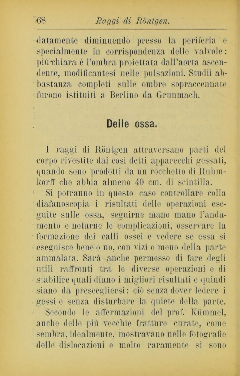 «latamente diminuendo presso la periferia e specialmente in corrispondenza delle valvole: piùvhiara è l’ombra proiettata dall’aorta ascen- dente, modiflcantesi nelle pulsazioni. Studii ab- bastanza completi sulle ombre sopraccennate furono istituiti a Berlino da Grunmacli. Delie ossa. I raggi di Rontgen attraversano parti del corpo rivestite dai così detti apparecchi gessati, quando sono prodotti da un rocchetto di Ruhm- korff che abbia almeno 40 cm. di scintilla. Si potranno in questo caso controllare colla diafanoscopia i risultati delle operazioni ese- guite sulle ossa, seguirne mano mano Banda- mento e notarne le complicazioni, osservare la formazione dei calli ossei e vedere se essa si eseguisce bene o no, con vizi o meno della parte ammalata. Sarà anche permesso di fare degli utili raffronti tra le diverse operazioni e di stabilire quali diano i migliori risultati e quindi siano da prescegliersi: ciò senza dover ledere i gessi e senza disturbare la quiete della parte. Secondo le affermazioni del prof. Kummel, anche delle più vecchie fratture curate, come sembra, idealmente, mostravano nelle fotografie «Ielle dislocazioni e molto raramente si sono