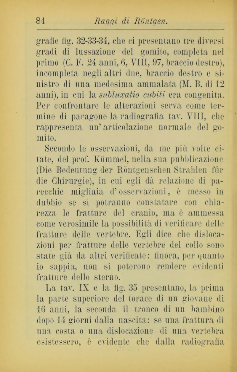 grafie lig. 32-33-34, che ci presentano tre diversi gradi di lussazione del gomito, completa nel primo (C. F. 21 anni, 6, Vili, 07, braccio destro), incompleta negli altri due, braccio destro e si- nistro di una medesima ammalata (M. B. di 12 anni), in cui la subluxatio cubiti era congenita. Per confrontare le alterazioni serva come ter- mine di paragone la radiografia tav. Vili, che rappresenta un’articolazione normale del go- mito. Secondo le osservazioni, da me più volte ci- tate, del prof. Kummel, nella sua pubblicazione (Die Bedeutung der Rbntgcnsclien Strabimi lui- die Chirurgie), in cui egli dà relazione di pa- recchie migliaia d’osservazioni, è messo in dubbio se si potranno constatare con chia- rezza le fratture del cranio, ma è ammessa come verosimile la possibilità di verificare delle fratture delle vertebre. Egli dice che disloca- zioni per fratture delle vertebre del collo sono state già da altri verificate: finora, per <[uanto io sappia, non si poterono rendere evidenti fratture dello sterno. La tav. IX c la lig. 35 presentano, la prima la parte superiore del torace di un giovane di 10 anni, la seconda il tronco di un bambino dopo li giorni dalla nascita: se una frattura di una costa o una dislocazione di una vertebra, esistessero, è evidente che dalla radiografia