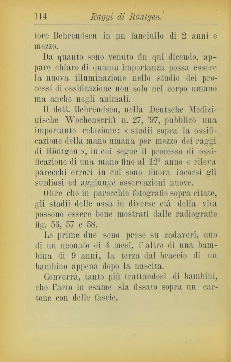 toro Belirendson in un fanciullo di 2 anni o mezzo. Da quanto sono venuto fin qui dicendo, ap- pare chiaro di quanta importanza possa essere la nuova illuminazione nello studio dei pro- cessi di ossificazione non solo nel corpo umano ma anche negli animali. il dott. Behrendsen, nella Deutsche Medizi- nische Wochenscrift n. 27, ’97, pubblicò una importante relazione: « studii sopra la ossifi- cazione della mano umana per mezzo dei raggi di Rontgen », in cui segue il processo di ossi- ficazione di una mano fino al 12° anno e rileva parecchi errori in cui sono finora incorsi gli studiosi ed aggiunge osservazioni nuove. Oltre che in parecchie fotografie sopra citate, gli stadii delle ossa in diverse età della vita possono essere bene mostrati dalle radiografìe fig. 50, 57 e 58. Le prime due sono prese su cadaveri, uno di un neonato di 4 mesi, l’altro di una bam- bina di 9 anni, la terza dal braccio di un bambino appena dopo la nascita. Converrà, tanto più trattandosi di bambini, che l’arto in esame sia fissato sopra un car- tone con delle làscio.