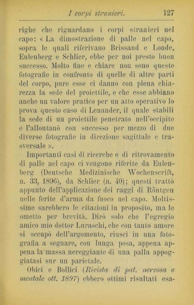 righe die riguardano i corpi stranieri nel capo: « La dimostrazione di palle nel capo, sopra le quali riferivano lì rissami e Londe, Eulenberg* e Schlier, ebbe per noi presto buon successo. Molto line e ciliare non sono queste fotografie in confronto di quelle di altre parti del corpo, pure esse ci danno con piena chia- rezza la sede del proiettile, e che esse abbiano anche un valore pratico per un atto operativo lo prova questo caso di Lenander, il quale stabilì la sede di un proiettile penetrato nell’occipite e l’allontanò con successo per mezzo di due diverse fotografie in direzione sagittale e tra- sversale ». Importanti casi di ricerche e di ritrovamento di palle nel capo ci vengono riferite da Eulen- berg (Deutsche Medizinische Wochenscrift, il. 33, 1896), da Schlier (n. 40); questi trattò appunto dell’applicazione dei raggi di Rontgen nelle ferite d’arma da fuoco nel capo. Moltis- sime sarebbero le citazioni in proposito* ma le ometto per brevità. Dirò solo che l’egregio amico mio dottor Luraschi, che con tanto amore si occupò dell’argomento, riuscì in una foto- grafia a segnare, con lunga posa, appena ap- pena la'massa nereggiante di una palla appog- giatasi sur un parietale. Obici e Bollici (Rivista di pai. nervosa e mentale ott. 1807) ebbero ottimi risultati esa-