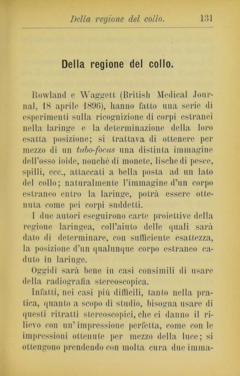 Della regione del collo. Rowland e Waggctt (Britisli Medicai Jour- nal, 18 aprile 1896), hanno fatto una serie di esperimenti sulla ricognizione di corpi estranei nella laringe e la determinazione della loro esatta posizione; si trattava di ottenere per mezzo di un tubo-focus una distinta immagino dell’osso ioide, nonché di monete, lische di pesce, spilli, ccc., attaccati a bella posta ad un lato del collo; naturalmente rimmagine d’un corpo estraneo entro la laringe, potrà essere otte- nuta come pei corpi suddetti. I due autori eseguirono carte proiettive della regione laringea, coll’aiuto delle quali sarà dato di determinare, con sufficiente esattezza, la posizione d’un qualunque corpo estraneo ca- duto in laringe. Oggidì sarà bene in casi consimili di usare della radiografia stereoscopica. Infatti, nei casi più diffìcili, tanto nella pra- tica, quanto a scopo di studio, bisogna usare di questi ritratti stereoscopici, clic ci danno il ri- lievo con un’impressione perfetta, come con le impressioni ottenute per mezzo della luce; si ottengono prendendo con molta cura due imma-