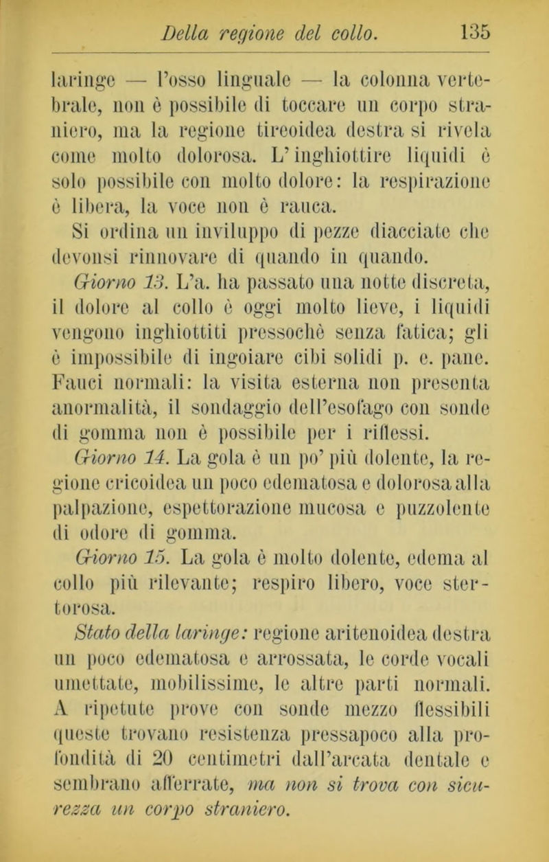 laringe — l’osso linguale — la colonna verte- brale, non è possibile di toccare un corpo stra- niero, ma la regione tireoidea destra si rivela come molto dolorosa. L’inghiottire liquidi è solo possibile con molto dolore: la respirazione è libera, la voce non è rauca. Si ordina un inviluppo di pozze diacciate che dovonsi rinnovare di quando in quando. Giorno 13. L’a. ha passato una notte discreta, il dolore al collo è oggi molto lieve, i liquidi vengono inghiottiti pressoché senza fatica; gli è impossibile di ingoiare cibi solidi p. e. pane. Fauci normali: la visita esterna non presenta anormalità, il sondaggio dell’esofago con sonde di gomma non è possibile per i riflessi. Giorno 14. La gola è un po’ più dolente, la re- gione cricoidea un poco edematosa e dolorosa alla palpazione, espettorazione mucosa e puzzolente di odore di gomma. Giorno lo. La gola è molto dolente, edema al collo più rilevante; respiro libero, voce ster- torosa. Stato della laringe: regione aritenoidea destra un poco edematosa e arrossata, le corde vocali umettate, mobilissime, le altre parti normali. A ripetute prove con sonde mezzo flessibili queste trovano resistenza pressapoco alla pro- fondità di 20 centimetri dall’arcata dentale e sembrano afferrate, ma non si trova con sicu- rezza un corpo straniero.