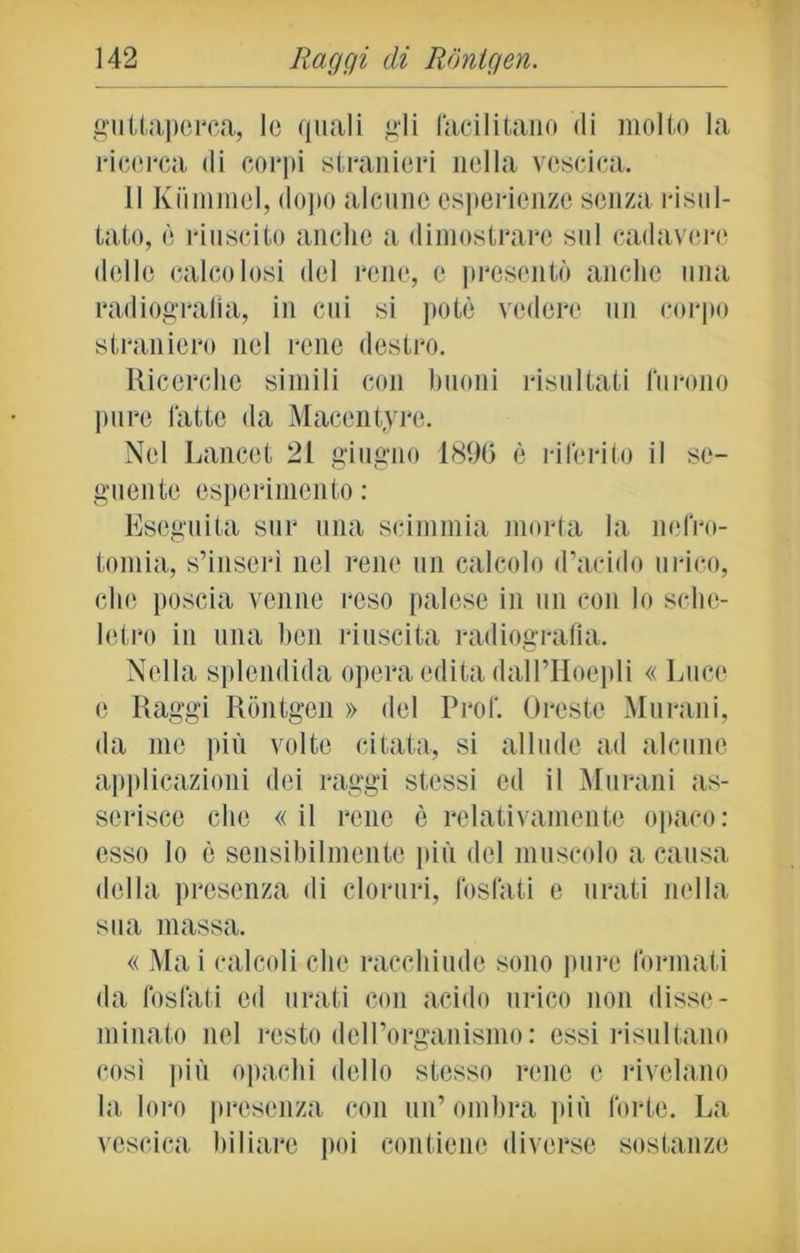 guttaperca, le quali gii facilitano di molto la ricerca di corpi stranieri nella vescica. Il Kiimmel, dopo alcune esperienze senza risul- tato, è riuscito anche a dimostrare sul cadavere delle calcolosi del rene, e presentò anche una radiografia, in cui si potè vedere un corpo straniero nel rene destro. Ricerche simili con buoni risultati furono pure latte tla Macentyre. Nel Lancet 21 giugno 1890 è riferito il se- guente esperimento : Eseguita sur una scimmia morta la nefro- tomia, s’inserì nel rene un calcolo d’acido urico, che poscia venne reso palese in un con lo sche- letro in una ben riuscita radiografia. Nella splendida opera edita dall’Hoepli « Luce e Raggi Rontgen » del Prof. Oreste Murani, da me più volte citata, si allude ad alcune applicazioni dei raggi stessi ed il Murani as- serisce che «il rene è relativamente opaco: esso lo è sensibilmente più del muscolo a causa della presenza di cloruri, fosfati e orati nella sua massa. « Ma i calcoli che racchiude sono pure formati da fosfati ed orati con acido urico non disse- minato nel resto dell’organismo : essi risultano così più opachi dello stesso rene e rivelano la loro presenza con un’ombra più forte. La vescica biliare poi contiene diverse sostanze