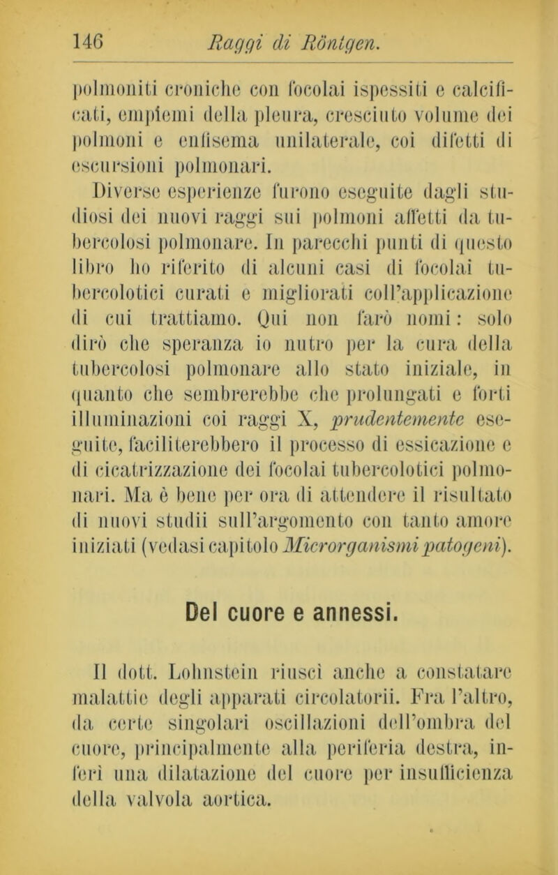 polmoniti croniche con focolai ispessiti e calcifi- cati, empiemi della pleura, cresciuto volume dei polmoni e enfisema unilaterale, coi difetti di escursioni polmonari. Diverse esperienze furono eseguite dagli stu- diosi dei nuovi raggi sui polmoni affetti da tu- bercolosi polmonare. In parecchi punti di questo libro ho riferito di alcuni casi di focolai tu- bercolotici curati e migliorati coll’applicazione di cui trattiamo. Qui non farò nomi : solo dirò che speranza io nutro per la cura della tubercolosi polmonare allo stato iniziale, in quanto che sembrerebbe che prolungati e forti illuminazioni coi raggi X, prudentemente ese- guite, faciliterebbero il processo di essicazionc e di cicatrizzazione dei focolai tubercolotici polmo- nari. Ma è bene per ora di attendere il risultato di nuovi sfudii sull’argomento con tanto amore iniziati (vedasi capitolo Microrganismi patogeni). Del cuore e annessi. Il dott. Lohnstein riuscì anche a constatare malattie degli apparati circolatorii. Fra l’altro, da certe singolari oscillazioni dell’ombra del cuore, principalmente alla periferia destra, in- ferì una dilatazione del cuore per insullicienza della valvola aortica.