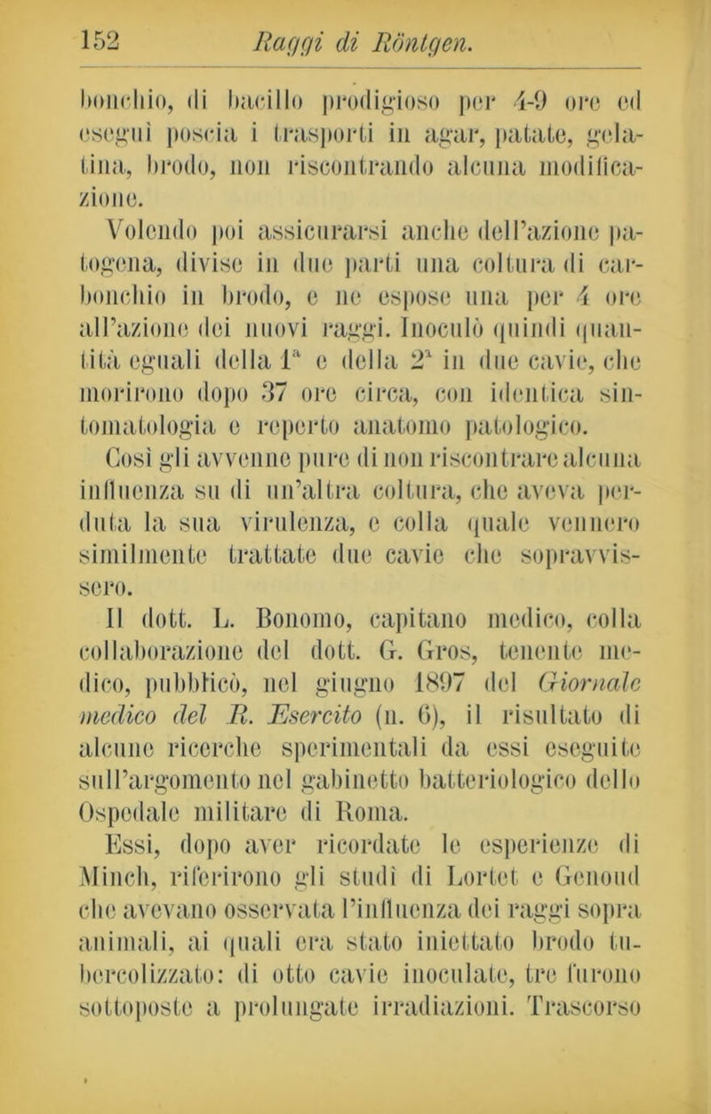 boncliio, di bacillo prodigioso por 4-9 ore od eseguì poscia i trasporti in agar, patate, gela- tina, brodo, non riscontrando alcuna modifica- zione. Volendo poi assicurarsi anche dell’azione pa- togena, divise in due parti una coltura di car- bonchio in brodo, e ne espose una per 4 ore all’azione dei nuovi raggi. Inoculò quindi quan- tità eguali della la e della 2' in due cavie, che morirono dopo 37 ore circa, con identica sin- tomatologia e reperto anatomo patologico. Così gli avvenne pure di non riscontrare alcuna influenza su di un’altra coltura, che aveva per- duta la sua virulenza, e colla quale vennero similmente trattate due cavie che sopravvis- sero. Il dott. L. Bonomo, capitano medico, colla collaborazione del dott. G. Gros, tenente me- dico, pubblicò, nel giugno 1897 del Giornale medico del li. Esercito (n. G), il risultato di alcune ricerche sperimentali da essi eseguite sull’argomento nel gabinetto batteriologico dello Ospedale militare di Roma. Essi, dopo aver ricordate le esperienze di Minch, riferirono gli studi di Lortet e Genomi che avevano osservata l’influenza dei raggi sopra animali, ai quali era stato iniettato brodo tu- bercolizzato: di otto cavie inoculate, tre furono sottoposte a prolungate irradiazioni. Trascorso