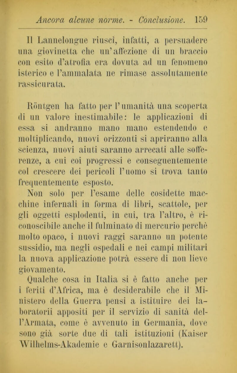 Il Lannelongue riuscì, infatti, a persuadere una giovinetta che un’affeziono di un braccio con esito d’atrofia era dovuta ad un fenomeno isterico e l’ammalata ne rimase assolutamente rassicurata. Rontgen ha latto per l’umanità una scoperta di un valore inestimabile: le applicazioni di essa si andranno mano mano estendendo e moltiplicando, nuovi orizzonti si apriranno alla scienza, nuovi aiuti saranno arrecati alle soffe- renze, a cui coi progressi e conseguentemente col crescere dei pericoli rimino si trova tanto frequentemente esposto. Non solo per l’esame delle cosidette mac- elline infernali in forma di libri, scattole, per gli oggetti esplodenti, in cui, tra l’altro, è ri- conoscibile anche il fulminato di mercurio perchè molto opaco, i nuovi raggi saranno un potente sussidio, ma negli ospedali e nei campi militari la nuova applicazione potrà essere di non lieve giovamento. Qualche cosa in Italia si è fatto anche per i feriti d’Africa, ma è desiderabile che il Mi- nistero della Guerra pensi a istituire dei la- boratori appositi per il servizio di sanità del- l’Annata, come è avvenuto in Germania, dove sono già sorte due di tali istituzioni (Kaiser Wilhelms-Akademie e Garnisonlazarett).