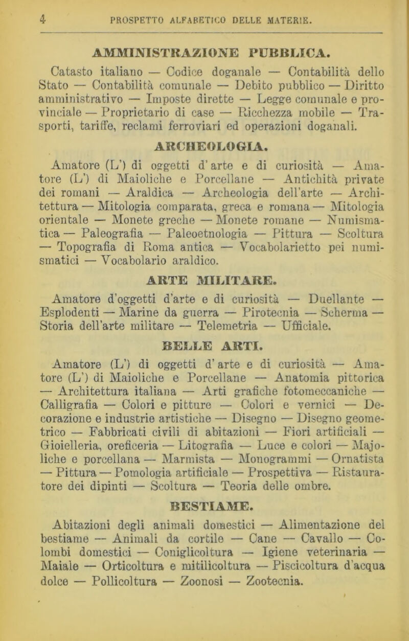 AMMINISTRAZIONE PUBBLICA. Catasto italiano — Codice dog-anale — Contabilità dello Stato — Contabilità comunale — Debito pubblico — Diritto amministrativo — Imposte dirette — Legge comunale e pro- vinciale — Proprietario di case — Ricchezza mobile — Tra- sporti, tariffe, reclami ferroviari ed operazioni doganali. ARCHEOLOGIA. Amatore (L’) di oggetti d’arte e di curiosità — Ama- tore (L’) di Maioliche e Porcellane — Antichità private dei romani — Araldica — Archeologia dell’arte — Archi- tettura — Mitologia comparata, greca e romana — Mitologia orientale — Monete greche — Monete romane — Numisma- tica — Paleografia — Paleoetnologia — Pittura — Scoltura — Topografia di Roma antica — Vocabolarietto pei numi- smatici — Vocabolario araldico. ARTE MILITARE. Amatore d’oggetti d’arte e di curiosità — Duellante — Esplodenti — Marine da guerra — Pirotecnia — Scherma — Storia dell’arte militare —■ Telemetria — Ufficiale. BELLE ARTI. Amatore (L’) di oggetti d’arte e di curiosità — Ama- tore (L’) di Maioliche e Porcellane — Anatomia pittorica — Architettura italiana — Arti grafiche fotomeccaniche — Calligrafia — Colori e pitture — Colori e vernici — De- corazione e industrie artistiche — Disegno — Disegno geome- trico — Fabbricati civili di abitazioni — Fiori artificiali — Gioielleria, oreficeria — Litografia — Luce e colori — Majo- liche e porcellana — Marmista — Monogrammi — Ornatista — Pittura — Pomologia artificiale — Prospettiva — Ristaura- tore dei dipinti — Scoltura — Teoria delle ombre. BESTIAME. Abitazioni degli animali domestici — Alimentazione del bestiame — Animali da cortile — Cane — Cavallo — Co- lombi domestici — Coniglicoltura — Igiene veterinaria — Maiale — Orticoltura e mitilicoltura — Piscicoltura d'acqua dolce — Pollicoltura — Zoonosi — Zootecnia.