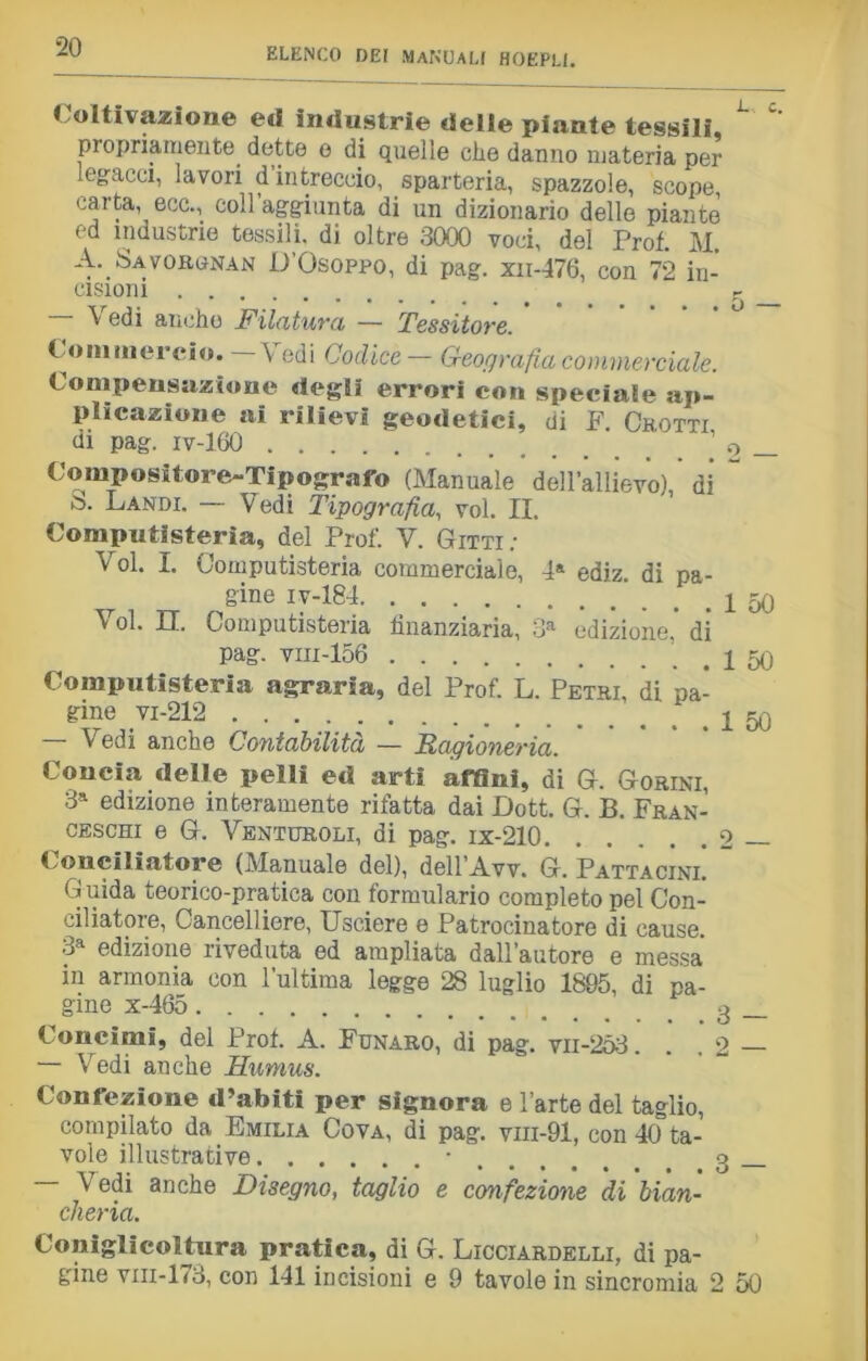 Coltivazione ed industrie delle piante tessili, L propriamente dette o di quelle che danno materia per legacci, lavori d intreccio, sparteria, spazzole, scope carta, ecc., coll’aggiunta di un dizionario delle piante ed industrie tessili, di oltre 3000 voci, del Prof. M. A. Savorgnan D’Osoppo, di pag. xn-476, con 72 in- cisioni r Vedi anche Filatura — Tessitore. Commercio. \ edi Codice — Geografìa commerciale. Compensazione degli errori con speciale ap- plicazione ai rilievi geodetici, di F. Chotti di pag. iv-160 Compositore-Tipografo (Manuale dell’allievo), di >5. Landi. — Vedi Tipografia, voi. II. Computisteria, del Prof. V. Gitti • Voi. I. Computisteria commerciale, 4a ediz. di pa- gine iv-184 Voi. II. Computisteria finanziaria, 3a edizione,* di pag. viii-156 Computisteria agraria, del Prof. L. Petri, di pa- gine vi-212 — Vedi anche Contabilità — Ragioneria. Concia delle pelli ed arti affini, di G. Gorini, 3* edizione interamente rifatta dai Dott. G. B. Fran- ceschi e G. Venturoli, di pag. ix-210. Conciliatore (Manuale del), dell’Avv. G. Pattacini. G uida teorico-pratica con formulario completo pel Con- ciliatore, Cancelliere, Usciere e Patrocinatore di cause. 3a edizione riveduta ed ampliata dall’autore e messa in armonia con l’ultima legge 28 luglio 1805, di pa- gine x-465 Concimi, del Prof. A. Funaro, di pag. vii-253. — Vedi anche Humus. Confezione d’abiti per signora e 1 arte del taglio, compilato da Emilia Cova, di pag. vm-91, con 40 ta- vole illustrative • — Vedi anche Disegno, taglio e confezione di bian- cheria. 1 50 1 50 1 50 2 3 — Coniglicoltura pratica, di G. Licciardelli, di pa- gine vm-173, con 141 incisioni e 9 tavole in sincromia 2 50