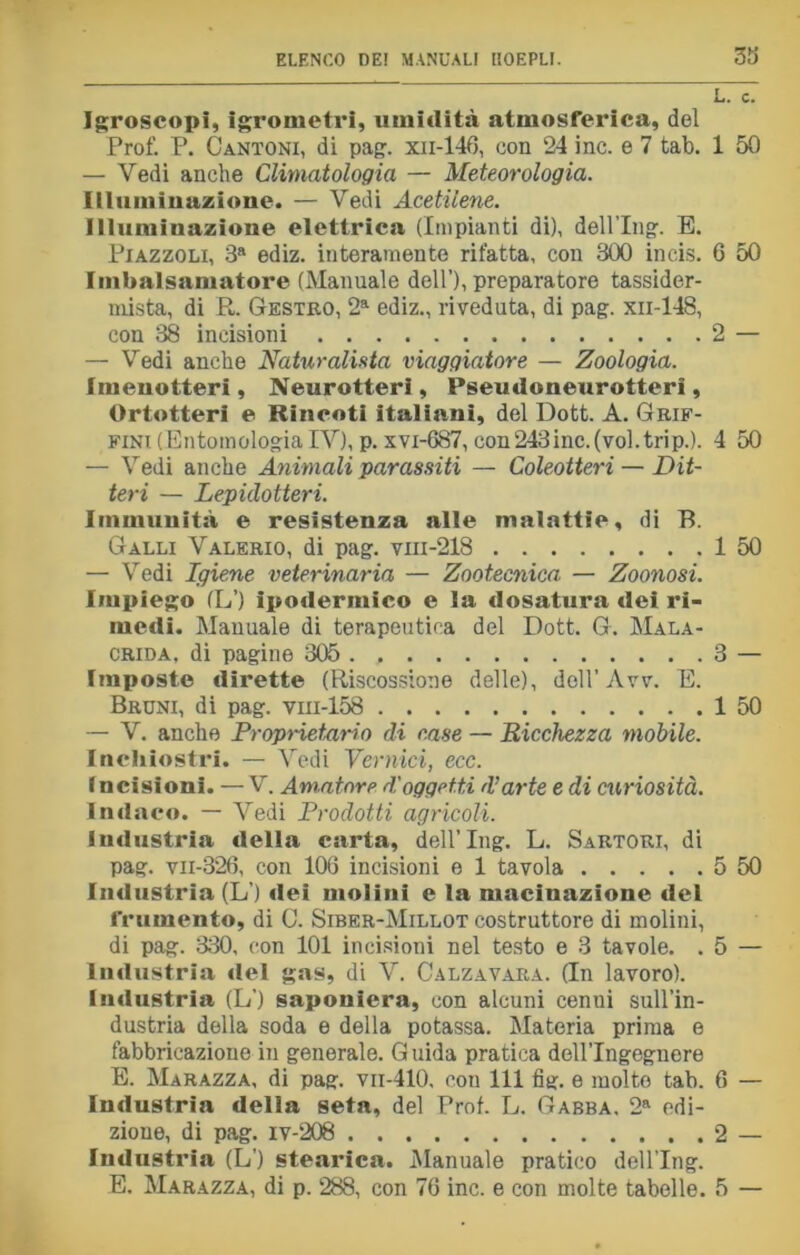 33 Igroscopi, Igrometri, uinitlità atmosferica, del Prof. P. Cantoni, di pag. xn-146, con 24 ine. e 7 tab. 1 50 — Vedi anche Climatologia — Meteorologia. Illuminazione. — Vedi Acetilene. Illuminazione elettrica (Impianti di), dell’Ing. E. Piazzoli, 3a ediz. interamente rifatta, con 300 incis. 6 50 Imbalsamatore (Manuale dell’), preparatore tassider- mista, di R. Gestro, 2a ediz., riveduta, di pag. xn-148, con 38 incisioni 2 — — Vedi anche Naturalista viaggiatore — Zoologia. Imenotteri , Neurotteri, Pseudoneurotteri, Ortotteri e Rincoti italiani, del Dott. A. Grif- fini (Entomologia IV), p. xvi-687, con243inc.(vol.trip.). 4 50 — Vedi anche Animali parassiti — Coleotteri — Dit- teri — Lepidotteri. Immunità e resistenza alle malattie, di B. Galli Valerio, di pag. vm-218 1 50 — Vedi Igiene veterinaria — Zootecnica. — Zoonosi. Impiego (L’) ipodermico e la dosatura dei ri- medi. Manuale di terapeutica del Dott. G. Mala- crida, di pagine 305 3 — Imposte dirette (Riscossione delle), doli’Avv. E. Bruni, di pag. vm-158 1 50 — V. anche Proprietario di case — Ricchezza mobile. Inchiostri. — Vedi Vernici, ecc. I ncisioni. — V. Amatore d'oggetti d’arte e di curiosità. Indaco. — Vedi Prodotti agricoli. industria «Iella carta, dell’Ing. L. Sartori, di pag. vii-326, con 100 incisioni e 1 tavola 5 50 Imlustria (L ) «lei mulini e la macinazione «lei frumento, di C. Siber-Millot costruttore di molini, di pag. 330, con 101 incisioni nel testo e 3 tavole. . 5 — industria «lei gas, di V. Calzavara. (In lavoro), industria (L') saponiera, con alcuni cenili sull’in- dustria della soda e della potassa. Materia prima e fabbricazione in generale. Guida pratica dell’Ingegnere E. Marazza, di pag. vii-410, con 111 fig. e molte tab. 6 — Industria della seta, del Prof. L. Gabba, 2a edi- zione, di pag. iv-208 2 — Industria (L') stearica. Manuale pratico dell’Ing. E. Marazza, di p. 288, con 76 ine. e con molte tabelle. 5 —