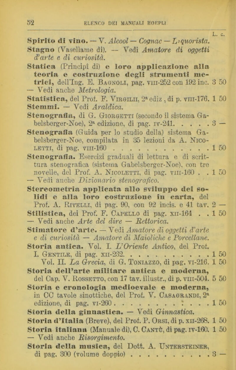 Spirilo di vino. — V. Alcool — Cognac — Liquorista. Stagno (Vasellame di). — Vedi Amatore di oggetti d’arte e di curiosità. Statica (Principi di) e loro applicazione alla teoria e costruzione degli strumenti me- trici, dell’Ing. E. Bagnoli, pag. vm-252 con 192 ine. — Vedi anche Metrologia. Statistica, del Prof. F. Virgilii, 2aediz , di p. vni-176. Stemmi. — Vedi Araldica. Stenografia, di G. Giorgetti (secondo il sistema Ga- belsberger-Noe), 2a edizione, di pag. iv-241 Stenografia (Guida per lo studio della) sistema Ga- belsberger-Noe, compilata in 35 lezioni da A. Nico- letti, di pag. vm-160 Stenografia. Esercizi graduali di lettura e di scrit- tura stenografica (sistema Gabclsberger-Noe), con tre novelle, del Prof. A. Nicoletti, di pag. vm-160 . . — Vedi anche Dizionario stenografico. Stereometria applicata allo sviluppo dei so- lidi e alla loro costruzione in carta, del Prof. A. Pivelli, di pag. 90, con 92 incis. e 41 tav. Stilistica, dei Prof. F. Capello di pag. xii-164 . . — Vedi anche Arte del dire — Rettorica. Stimatore d’arte. — Vedi Amatore di oggetti d'arte e di curiosità — Amatore di Maioliche e Porcellane. Storia antica. Voi. I. L’Oriente Antico, del Prof. I. Gentile, di pag. xii-232 Voi. II. La Grecia, di G. Toniazzo, di pag. vi-216. Storia dell’arte militare antica e moderna, del Cap. V. Rossetto, con 17 tav. illustr., di p. vm-504. Storia e cronologia medioevale e moderna, in CO tavole sinottiche, del Prof. V. Casagrandi, 2a edizione, di pag. vi-260 !... Storia della ginnastica. — Vedi Ginnastica. Storia d’Italia (Breve), del Prof. P. Orsi, di p. xii-268. Storia italiana (Manuale di), C. Cantù, di pag. iv-160. — Vedi anche Risorgimento. Storia della musica, del Dott. A. Untersteiner, di pag. 800 (volume doppio) L. c. 3 50 1 50 3 - 1 50 1 50 2 — 1 50 1 50 1 50 5 50 1 50 1 1 3 - SS