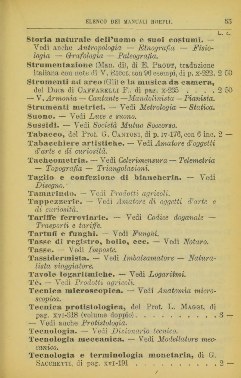 L. c. Storia naturale dell’uomo e suoi costumi. — Vedi anche Antropologia — Etnografia — Fisio- logia — Grafologia — Paleografia. Strumentazione (Man. di), di E. Prout, traduzione italiana con note di V. Ricci, con 96 esempi, di p. x-222. 2 50 Strumenti ad arco (Gli) e la musica da camera, del Duca di Oaffarelli F., di pae. x-235 .... 2 50 — V. Armonia — Cantante —Mandolinista — Pianista. Strumenti metrici. — Vedi Metrologia — Statica. Suono. — Vedi Luce e suono. Sussidi. — Vedi Società Mutuo Soccorso. Tabacco, del Prot. G. Cantoni, di p. iv-176, con 6 ine. 2 — Tabacchiere artistiche. — Vedi Amatore d’oggetti d’arte e di curiosità. Tacheometria. — Vedi Celeriniensura— Telemetria — Topografia — Triangolazioni. Taglio e confezione dì biancheria. — Vedi Disegno. ' Tamarindo. — Vedi Prodotti agrìcoli. Tappezzerie. — Vedi Amatore di oggetti d’arte e di curiosità. Tariffe ferroviarie. — Vedi Codice doganale — Trasporti e tariffe. Tartufi e funghi. — Vedi Funghi. Tasse di registro, bollo, ecc. — Vedi Notare. Tasse. — Vedi Imposte. Tassidermista. — Vedi Imbalsamatore — Natura- lista viaggiatore. Tavole logaritmiche. — Vedi Logaritmi. Tè. — Vedi Prodotti agricoli. Tecnica microscopica. — Vedi Anatomia micro- scopica. Tecnica protfstologica, del Prof. L. Magoi, di pag. xvi-318 (volume doppio) 3 — — Vedi anche Protistologia. Tecnologia. — Vedi Dizionario tecnico. Tecnologia meccanica. — Vedi Modellatore mec- canico. Tecnologia e terminologia monetaria, di G. Sacchetti, di pag. xvi-191 2 —