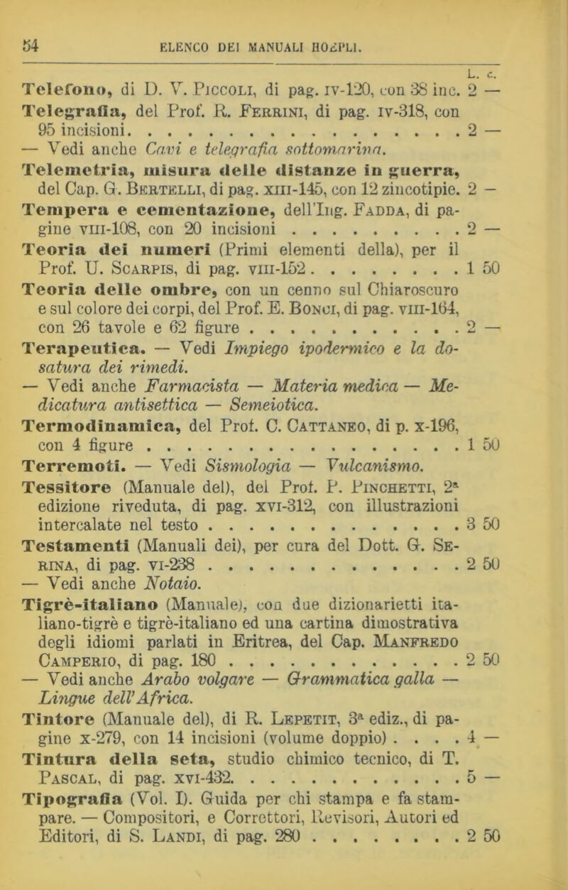 Telefono, di D. V. Piccoli, di pag. iv-120, con 38 ine. Telegrafia, del Prof. R. Ferrini, di pag. iv-318, con 95 incisioni — Vedi anche Cavi e telegrafia sottomariua. Telemetria, misura delle distanze in guerra, del Cap. G. Bertelli, di pag. xin-145, con 12 zincotipie. Tempera e cementazione, dell’Iiig. Fadda, di pa- gine viii-108, con 20 incisioni Teoria dei numeri (Primi elementi della), per il Prof. U. Scarpis, di pag. vm-152 Teoria delle ombre, con un cenno sul Chiaroscuro e sul colore dei corpi, del Prof. E. Bonoi, di pag. vni-164, con 26 tavole e 62 figure Terapeutica. — Vedi Impiego ipodermico e la do- satila dei rimedi. — Vedi anche Farmacista — Materia medica — Me- dicatura antisettica — Semeiotica. Termodinamica, del Prof. C. Cattaneo, di p. x-196, con 4 figure Terremoti. — Vedi Sismologia — Vulcanismo. Tessitore (Manuale del), dei Prof. P. Pinchetti, 2a edizione riveduta, di pag. xvi-312, con illustrazioni intercalate nel testo Testamenti (Manuali dei), per cura del Dott. G. Se- rina, di pag. vi-238 — Vedi anche Notaio. Tigrè-italiano (Manuale), con due dizionarietti ita- liano-tigrè e tigrè-italiano ed una cartina dimostrativa degli idiomi parlati in Eritrea, del Cap. Manfredo Camperio, di pag. 180 — Vedi anche Arabo volgare — Grammatica galla — Lingue dell’Africa. Tintore (Manuale del), di R. Lepetit, 3a ediz., di pa- gine x-279, con 14 incisioni (volume doppio) . . . . Tintura della seta, studio chimico tecnico, di T. Pascal, di pag. xvi-432 Tipografia (Voi. I). Guida per chi stampa e fa stam- pare. — Compositori, e Correttori, Revisori, Autori ed Editori, di S. Landi, di pag. 280 L. c. 2 — 2 2 - 2 — 1 50 1 50 3 50 2 50 2 50 4 - 5 - 2 50