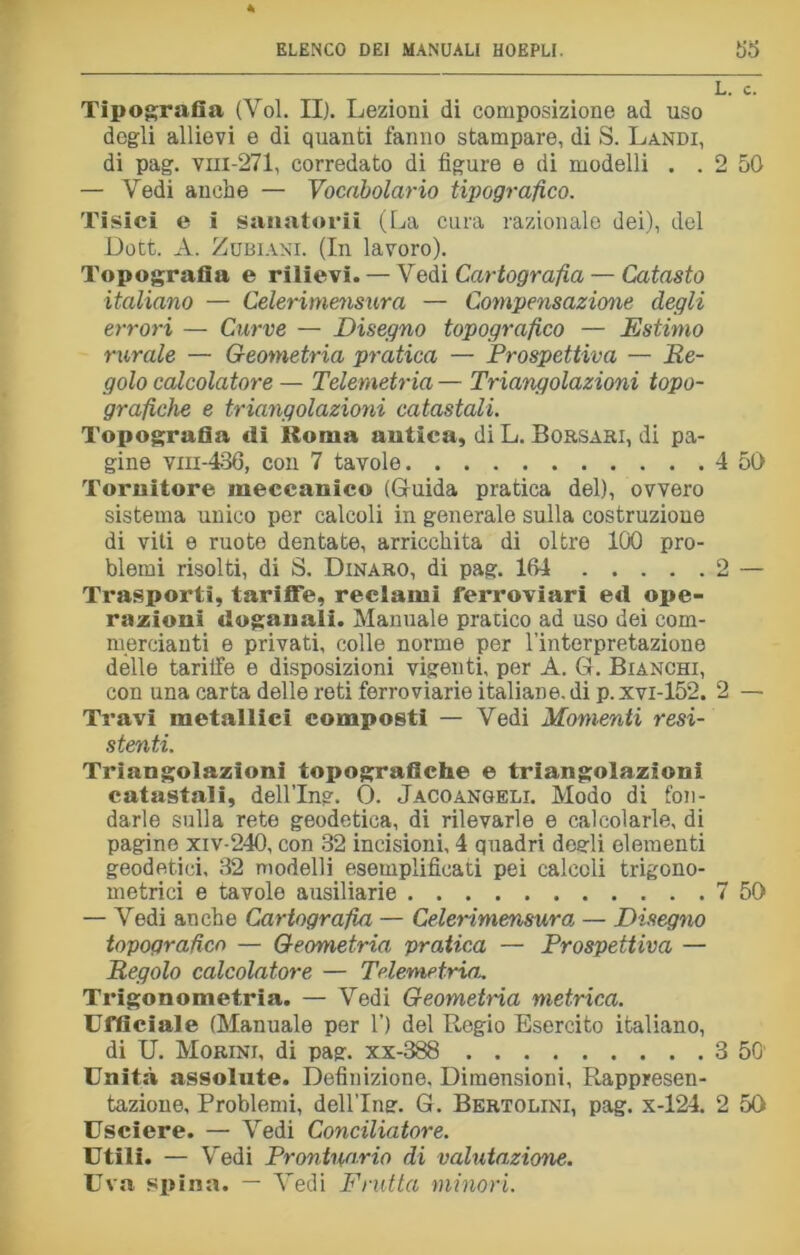 Tipografia (Voi. II). Lezioni di composizione ad uso degli allievi e di quanti fanno stampare, di S. Landi, di pag. vhi-271, corredato di figure e di modelli . . 2 50 — Vedi anche — Vocabolario tipografico. Tisici e i sanatorii (La cura razionale dei), del Dott. A. Zubiani. (In lavoro). Topografia e rilievi. — Vedi Cartografia — Catasto italiano — Celeriniensura — Compensazione degli errori — Curve — Disegno topografico — Estimo rurale — Geometria pratica — Prospettiva — Re- golo calcolatore — Telemetria — Triangolazioni topo- grafiche e triangolazioni catastali. Topografia di Roma antica, di L. Borsari, di pa- gine vm-436, con 7 tavole 4 50 Tornitore meccanico (Guida pratica del), ovvero sistema unico per calcoli in generale sulla costruzione di viti e ruote dentate, arricchita di oltre 100 pro- blemi risolti, di S. Dinaro, di pag. 164 2 — Trasporti, tariffe, reclami ferroviari ed ope- razioni doganali. Manuale pratico ad uso dei com- mercianti e privati, colle norme per rinterpretazione delle tarilfe e disposizioni vigenti, per A. G. Bianchi, con una carta delle reti ferroviarie italiane, di p. xvi-152. 2 — Travi metallici composti — Vedi Momenti resi- stenti. Triangolazioni topografiche e triangolazioni catastali, dellTng. 0. Jacoangeli. Modo di fon- darle sulla rete geodetica, di rilevarle e calcolarle, di pagine xiv-240, con 32 incisioni, 4 quadri degli elementi geodetici, 32 modelli esemplificati pei calcoli trigono- metrici e tavole ausiliarie 7 50 — Vedi anche Cartografia — Celeriniensura — Disegno topografico — Geometria pratica — Prospettiva — Regolo calcolatore — Telemetria.. Trigonometria. — Vedi Geometria metrica. Ufficiale (Manuale per 1’) del Regio Esercito italiano, di U. Morini, di pag. xx-388 3 50' Unità assolute. Definizione. Dimensioni, Rappresen- tazione, Problemi, dellTng. G. Bertolini, pag. x-124. 2 50 Usciere. — Vedi Conciliatore. Utili. — Vedi Prontuario di valutazione. Uva spina. — Vedi Frutta minori.