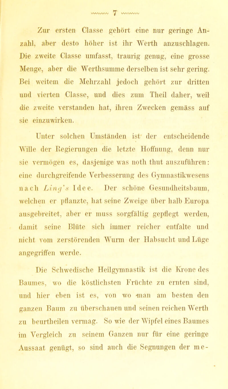 Zur ersten Classe gehört eine nur geringe An- zahl. aber desto höher ist ihr Werth anzuschlagen. Die zweite Classe umfasst, traurig genug, eine grosse Menge, aber die Werthsumme derselben ist sehr gering. Bei weitem (he Mehrzahl jedoch gehört zur dritten und vierten Classe, und dies zum Tlieil daher, weil che zweite verstanden hat, ihren Zwecken gemäss auf sie einzuwirken. Unter solchen Umständen ist der entscheidende Wille der Regierungen die letzte Hoffnung, denn nur sie vermögen es, dasjenige was noth thut auszuführen: eine durchgreifende Verbesserung des Gymnastikwesens nach Ling’s Idee. Der schöne Gesundheitsbaum, welchen er pflanzte, hat seine Zweige über halb Europa ausgebreitet, aber er muss sorgfältig gepflegt werden, damit seine Blüte sich immer reicher entfalte und nicht vom zerstörenden Wurm der Habsucht und Lüge angegriffen werde. Die Schwedische Heilgymnastik ist die Krone des Baumes, wo die köstlichsten Früchte zu ernten sind, und hier eben ist es, von wo «man am besten den ganzen Baum zu überschauen und seinen reichen Werth zu beurtheilen vermag. So wie der Wipfel eines Baumes im Vergleich zu seinem Ganzen nur für eine geringe Aussaat genügt, so sind auch (he Segnungen der me-