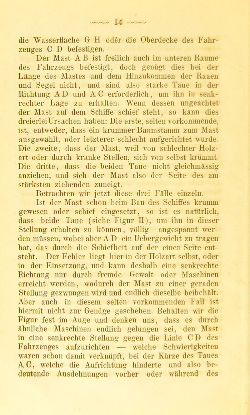 die Wasserfläche G II oder die Oberdecke des Fahr- zeuges C I) befestigen. Der Mast A B ist freilich auch im unteren Raume des Fahrzeugs befestigt, doch genügt dies bei der Länge des Mastes und dem Hinzukommen der Raaen und Segel nicht, und sind also starke Taue in der Richtung A D und A C erforderlich, um ihn in senk- rechter Lage zu erhalten. Wenn dessen ungeachtet der Mast auf dem Schifte schief steht, so kann dies dreierlei Ursachen haben: Die erste, selten vorkommende, ist, entweder, dass ein krummer Baumstamm zum Mast ausgewählt, oder letzterer schlecht aufgerichtet wurde. Die zweite, dass der Mast, weil von schlechter Holz- art oder durch kranke Stellen, sich von selbst krümmt. Die dritte, dass die beiden Taue nicht gleichmässig anziehen, und sich der Mast also der Seite des am stärksten ziehenden zuneigt. Betrachten wir jetzt diese drei Fälle einzeln. Ist der Mast schon beim Bau des Schiffes krumm gewesen oder schief eingesetzt, so ist es natürlich, dass beide Taue (siehe Figur II), um ihn in dieser Stellung erhalten zu können, völlig angespannt wer- den müssen, wobei aber A D ein Uebergewicht zu tragen hat, das durch die Schiefheit auf der einen Seite ent- steht. Der Fehler liegt hierin der Holzart selbst, oder in der Einsetzung, und kann deshalb eine senkrechte Richtung nur durch fremde Gewalt oder Maschinen erreicht werden, wodurch der Mast zu einer geraden Stellung gezwungen wird und endlich dieselbe beibehält. Aber auch in diesem selten vorkommenden Fall ist hiermit nicht zur Genüge geschehen. Behalten wir die Figur fest im Auge und denken uns, dass es durch ähnliche Maschinen endlich gelungen sei, den Mast in eine senkrechte Stellung gegen die Linie C D des Fahrzeuges aufzurichten — welche Schwierigkeiten waren schon damit verknüpft, bei der Kürze des Taues AC, welche die Aufrichtung hinderte und also be- deutende Ausdehnungen vorher oder während des